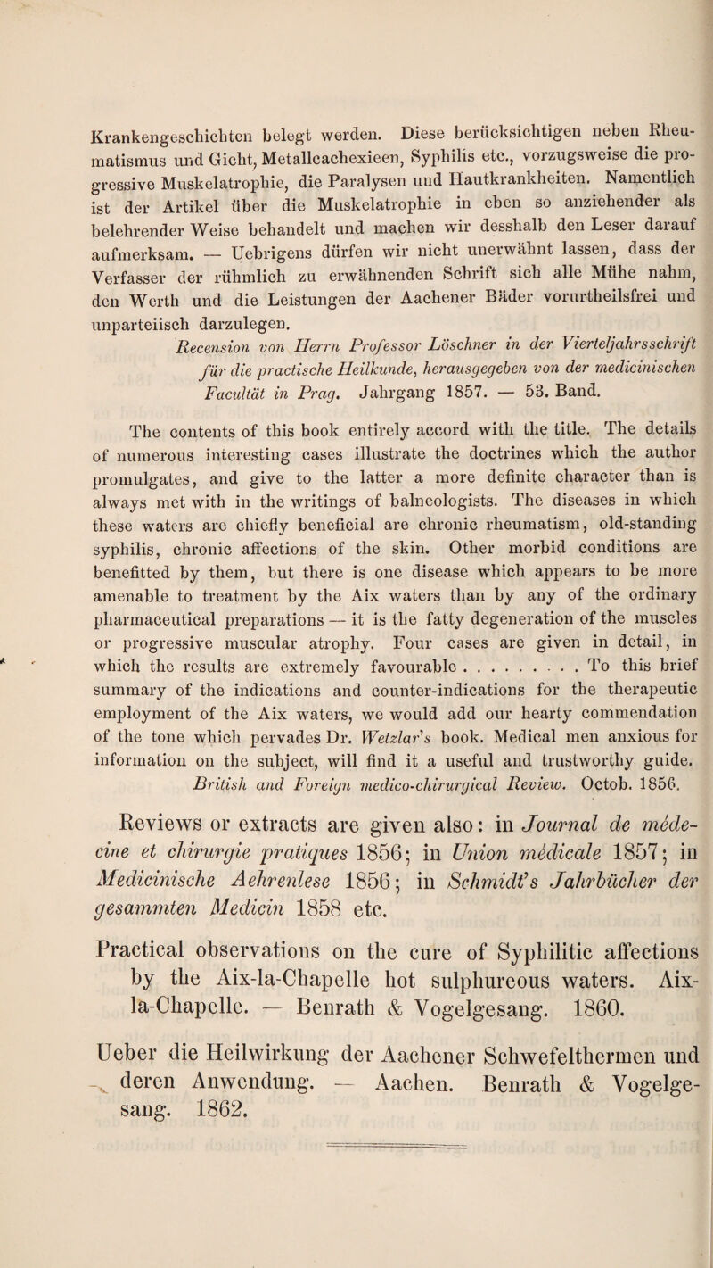 Krankengeschicbt©!! belcgt werdeii. Dies6 b6rucksichtig6n neben Rheu- matismus und Giclit, Metallcachexieen, Syphilis etc,, vorzugsweise die pro¬ gressive Miiskelatrophie, die Paralysen und Hautkranklieiten. Nameiitlich ist der Artikel iiber die Muskelatrophie in eben so anziehender als belehrender Weise behandelt und machen wir desshalb den Leser darauf aufmerksam. — Uebrigens diirfen wir nicht unerwabnt lassen, dass der Verfasser der ruhmlich zu erwahiienden Scbrift sicb alle Miihe nabm, deii Wertb und die Leistungen der Aachener Bader vorurtheilsfrei und unparteiisch darzulegen. Recension von Ilerrn Professor Loschner in der Vierteljahrsschrift fur die practische Ileilkunde, herausgegeben von der medicinischen Facultdt in Prag. Jahrgang 1857. — 53. Band. The contents of this book entirely accord with the title. The details of numerous interesting cases illustrate the doctrines wdiich the author promulgates, and give to the latter a more definite character than is always met with in the writings of balneologists. The diseases in which these waters are chiefly beneficial are chronic rheumatism, old-standing syphilis, chronic affections of the skin. Other morbid conditions are benefitted by them, but there is one disease which appears to be more amenable to treatment by the Aix waters than by any of the ordinary pharmaceutical preparations — it is the fatty degeneration of the muscles or progressive muscular atrophy. Four cases are given in detail, in which the results are extremely favourable.To this brief summary of the indications and counter-indications for the therapeutic employment of the Aix waters, we would add our hearty commendation of the tone which pervades Dr. Welzla7''s book. Medical men anxious for information on the subject, will find it a useful and trustworthy guide. British and Foreigti medico-chirurgical Review. Octob. 1856. Reviews or extracts are given also: in Journal de mede- cine et cliirurgie pratiques 1856; in Union mSdicale 1857; in Medicinische Aehrenlese 1856; in Schmidt’s Jalirhiicher der gesammten Medicin 1858 etc. Practical observations on the cure of Syphilitic affections by the Aix-la-Chapelle hot sulphureous waters. Aix- la-Chapelle. Benrath & Vogelgesang. 1860. Ueber die Heilwirkung der Aachener Schwefelthermen und deren Anwendung. — Aachen. Benrath & Vogelge¬ sang. 1862.
