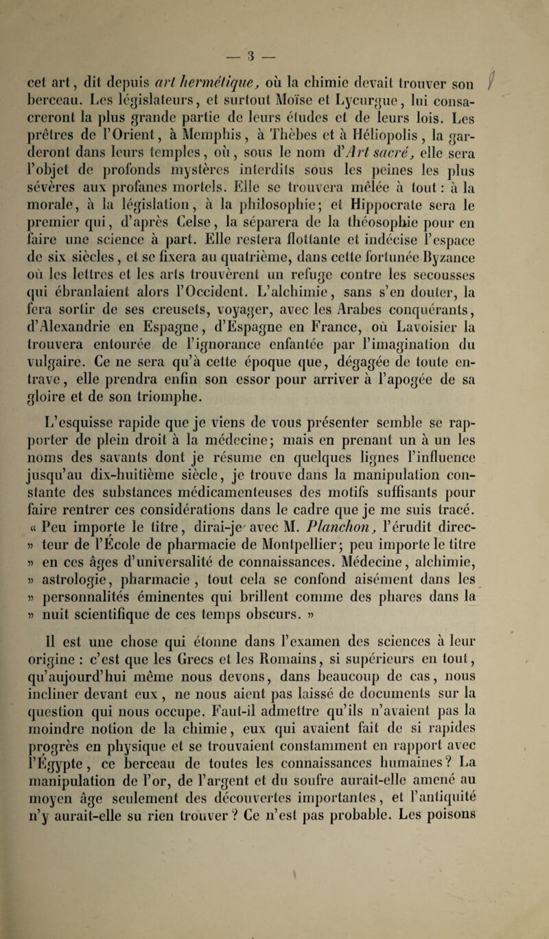 cet art, dit depuis art hermétique, où la chimie devait trouver son berceau. Les législateurs, et surtout Moïse et Lycurgue, lui consa¬ creront la plus grande partie de leurs éludes et de leurs lois. Les prêtres de F Orient, à Memphis, à Thèbes et à Héliopolis , la gar¬ deront dans leurs temples, où, sous le nom d'Art sacré, elle sera l’objet de profonds mystères interdits sous les peines les plus sévères aux profanes mortels. Elle se trouvera mêlée à tout : à la morale, à la législation, à la philosophie; et Hippocrate sera le premier qui, d’après Celse, la séparera de la théosophie pour en faire une science à part. Elle restera flottante et indécise l’espace de six siècles , et se fixera au quatrième, dans cette fortunée Byzance où les lettres et les arts trouvèrent un refuge contre les secousses qui ébranlaient alors l’Occident. L’alchimie, sans s’en douter, la fera sortir de ses creusets, voyager, avec les Arabes conquérants, d’Alexandrie en Espagne, d’Espagne en France, où Lavoisier la trouvera entourée de l’ignorance enfantée par l’imagination du vulgaire. Ce ne sera qu’à cette époque que, dégagée de toute en¬ trave , elle prendra enfin son essor pour arriver à l’apogée de sa gloire et de son triomphe. L’esquisse rapide que je viens de vous présenter semble se rap¬ porter de plein droit à la médecine; mais en prenant un à un les noms des savants dont je résume en quelques lignes l’influence jusqu’au dix-huitième siècle, je trouve dans la manipulation con¬ stante des substances médicamenteuses des motifs suffisants pour faire rentrer ces considérations dans le cadre que je me suis tracé. « Peu importe le titre, dirai-je avec M. Planchon, l’érudit direc- 5) teur de l’Ecole de pharmacie de Montpellier; peu importe le titre en ces âges d’universalité de connaissances. Médecine, alchimie, 5) astrologie, pharmacie, tout cela se confond aisément dans les » personnalités éminentes qui brillent comme des phares dans la » nuit scientifique de ces temps obscurs. « Il est une chose qui étonne dans l’examen des sciences à leur origine : c’est que les Grecs et les Romains, si supérieurs en tout, qu’aujourd’hui même nous devons, dans beaucoup de cas, nous incliner devant eux, ne nous aient pas laissé de documents sur la question qui nous occupe. Faut-il admettre qu’ils n’avaient pas la moindre notion de la chimie, eux qui avaient fait de si rapides progrès en physique et se trouvaient constamment en rapport avec l’Egypte, ce berceau de toutes les connaissances humaines? La manipulation de l’or, de l’argent et du soufre aurait-elle amené au moyen âge seulement des découvertes importantes, et l’antiquité n’y aurait-elle su rien trouver? Ce n’est pas probable. Les poisons