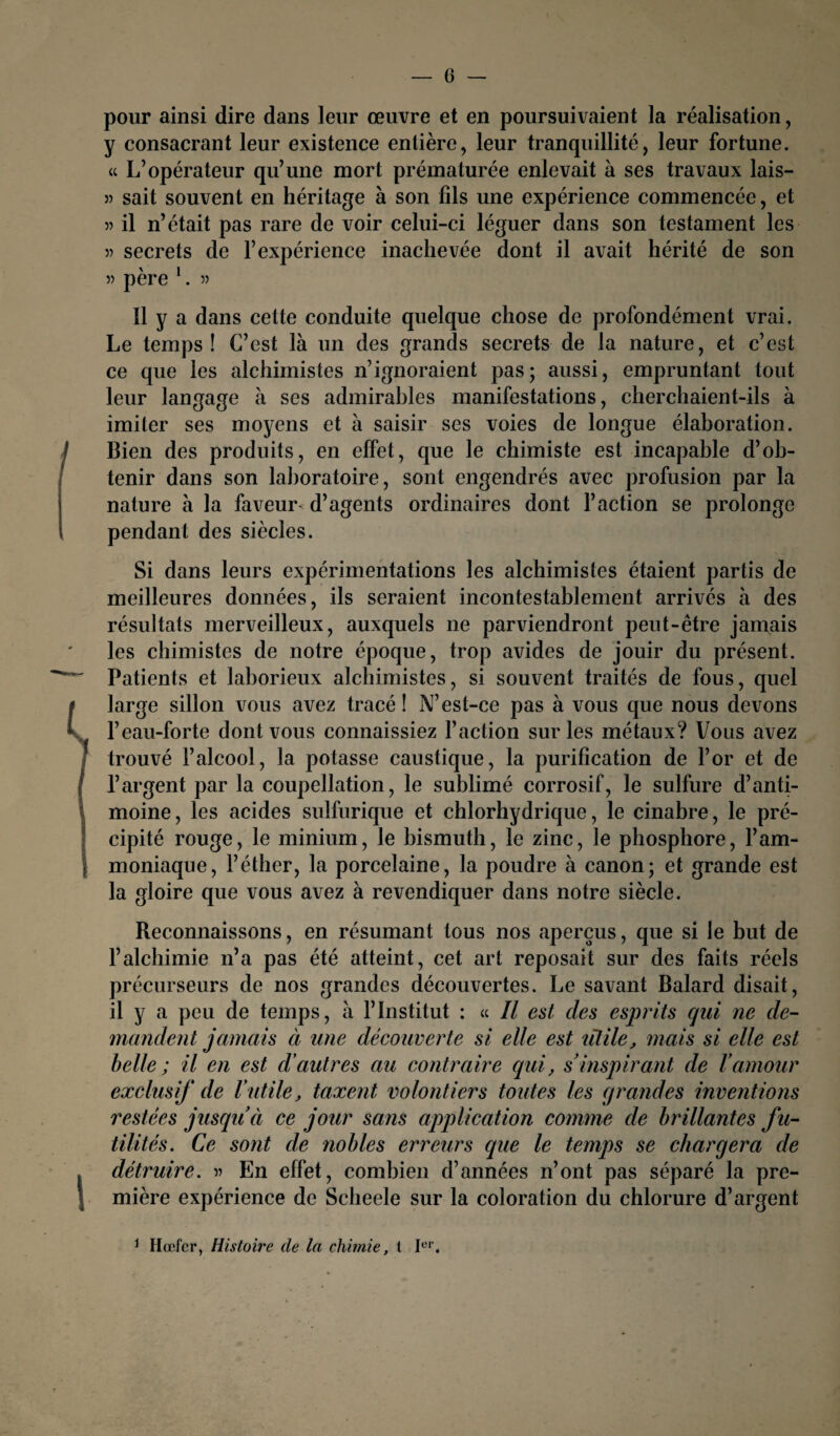 pour ainsi dire dans leur œuvre et en poursuivaient la réalisation, y consacrant leur existence entière, leur tranquillité, leur fortune. « L’opérateur qu’une mort prématurée enlevait à ses travaux lais- » sait souvent en héritage à son fils une expérience commencée, et « il n’était pas rare de voir celui-ci léguer dans son testament les 3) secrets de l’expérience inachevée dont il avait hérité de son 33 père 1. 35 Il y a dans cette conduite quelque chose de profondément vrai. Le temps! C’est là un des grands secrets de la nature, et c’est ce que les alchimistes n’ignoraient pas; aussi, empruntant tout leur langage à ses admirables manifestations, cherchaient-ils à imiter ses moyens et à saisir ses voies de longue élaboration. Bien des produits, en effet, que le chimiste est incapable d’ob¬ tenir dans son laboratoire, sont engendrés avec profusion par la nature à la faveur d’agents ordinaires dont l’action se prolonge pendant des siècles. Si dans leurs expérimentations les alchimistes étaient partis de meilleures données, ils seraient incontestablement arrivés à des résultats merveilleux, auxquels ne parviendront peut-être jamais les chimistes de notre époque, trop avides de jouir du présent. Patients et laborieux alchimistes, si souvent traités de fous, quel large sillon vous avez tracé ! N’est-ce pas à vous que nous devons l’eau-forte dont vous connaissiez l’action sur les métaux? Vous avez trouvé l’alcool, la potasse caustique, la purification de l’or et de l’argent par la coupellation, le sublimé corrosif, le sulfure d’anti¬ moine, les acides sulfurique et chlorhydrique, le cinabre, le pré¬ cipité rouge, le minium, le bismuth, le zinc, le phosphore, l’am¬ moniaque, l’éther, la porcelaine, la poudre à canon; et grande est la gloire que vous avez à revendiquer dans notre siècle. Reconnaissons, en résumant tous nos aperçus, que si le but de l’alchimie n’a pas été atteint, cet art reposait sur des faits réels précurseurs de nos grandes découvertes. Le savant Balard disait, il y a peu de temps, à l’Institut : « Il est des esprits qui ne de¬ mandent jamais à une découverte si elle est lîlile, mais si elle est belle ; il en est d'autres au contraire qui, s'inspirant de ! amour exclusif de rutile, taxent volontiers toutes les grandes inventions restées jusqu'à ce jour sans application comme de brillantes fu¬ tilités. Ce sont de nobles erreurs que le temps se chargera de détruire. 35 En effet, combien d’années n’ont pas séparé la pre¬ mière expérience de Scheele sur la coloration du chlorure d’argent 1 Hœfer, Histoire cle la chimie, ( Ier.