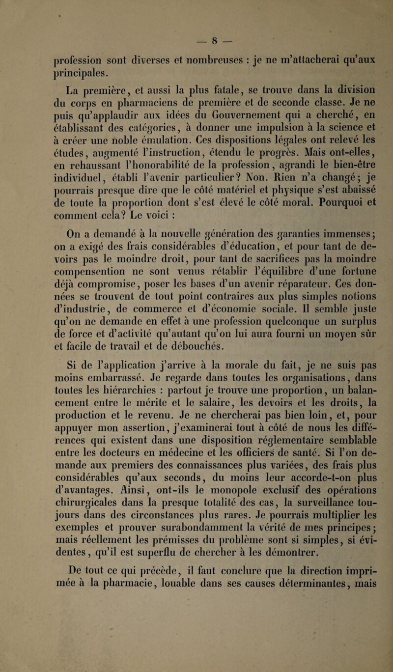 profession sont diverses et nombreuses : je ne m’attacherai qu’aux principales. La première, et aussi la plus fatale, se trouve clans la division du corps en pharmaciens de première et de seconde classe. Je ne puis qu’applaudir aux idées du Gouvernement qui a cherché, en établissant des catégories, à donner une impulsion à la science et à créer une noble émulation. Ces dispositions légales ont relevé les études, augmenté l’instruction, étendu le progrès. Mais ont-elles, en rehaussant l’honorabilité de la profession, agrandi le bien-être individuel, établi l’avenir particulier? Non. Rien n’a changé; je pourrais presque dire que le côté matériel et physique s’est abaissé de toute la proportion dont s’est élevé le côté moral. Pourquoi et comment cela? Le voici : On a demandé à la nouvelle génération des garanties immenses ; on a exigé des frais considérables d’éducation, et pour tant de de¬ voirs pas le moindre droit, pour tant de sacrifices pas la moindre compensention ne sont venus rétablir l’équilibre d’une fortune déjà compromise, poser les bases d’un avenir réparateur. Ces don¬ nées se trouvent de tout point contraires aux plus simples notions d’industrie, de commerce et d’économie sociale. Il semble juste qu’on ne demande en effet à une profession quelconque un surplus de force et d’activité qu’autant qu’on lui aura fourni un moyen sûr et facile de travail et de débouchés. Si de l’application j’arrive à la morale du fait, je ne suis pas moins embarrassé. Je regarde dans toutes les organisations, dans toutes les hiérarchies : partout je trouve une proportion, un balan¬ cement entre le mérite et le salaire, les devoirs et les droits, la production et le revenu. Je ne chercherai pas bien loin, et, pour appuyer mon assertion, j’examinerai tout à côté de nous les diffé¬ rences qui existent dans une disposition réglementaire semblable entre les docteurs en médecine et les officiers de santé. Si l’on de¬ mande aux premiers des connaissances plus variées, des frais plus considérables qu’aux seconds, du moins leur accorde-t-on plus d’avantages. Ainsi, ont-ils le monopole exclusif des opérations chirurgicales dans la presque totalité des cas, la surveillance tou¬ jours dans des circonstances plus rares. Je pourrais multiplier les exemples et prouver surabondamment la vérité de mes principes ; mais réellement les prémisses du problème sont si simples, si évi¬ dentes , qu’il est superflu de chercher à les démontrer. De tout ce qui précède, il faut conclure que la direction impri¬ mée à la pharmacie, louable dans ses causes déterminantes, mais