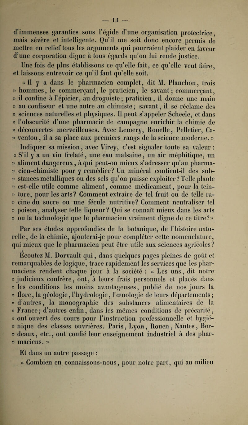 d’immenses garanties sous l’égide d’une organisation protectrice, mais sévère et intelligente. Qu’il me soit donc encore permis de mettre en relief tous les arguments qui pourraient plaider en faveur d’une corporation digne à tous égards qu’on lui rende justice. Une fois de plus établissons ce qu’elle fait, ce qu’elle veut faire, et laissons entrevoir ce qu’il faut quelle soit. cc II y a dans le pharmacien complet, dit M. Planchon, trois » hommes, le commerçant, le praticien, le savant ; commerçant, « il confine à l’épicier, au droguiste; praticien, il donne une main 55 au confiseur et une autre au chimiste ; savant, il se réclame des 55 sciences naturelles et physiques. 11 peut s’appeler Scheele, et dans 55 l’obscurité d’une pharmacie de campagne enrichir la chimie de 55 découvertes merveilleuses. Avec Lemery, Rouelle, Pelletier, Ca- 55 ventou, il a sa place aux premiers rangs de la science moderne. » Indiquer sa mission, avec Virey, c’est signaler toute sa valeur : « S’il y a un vin frelaté, une eau malsaine, un air méphitique, un 55 aliment dangereux, à qui peut-on mieux s’adresser qu’au pharma- 55 cien-chimiste pour y remédier? Un minéral contient-il des sub- 55 stances métalliques ou des sels qu’on puisse exploiter? Telle plante 55 est-elle utile comme aliment, comme médicament, pour la tein- 55 ture, pour les arts? Comment extraire de tel fruit ou de telle ra- 55 cine du sucre ou une fécule nutritive? Comment neutraliser tel 55 poison, analyser telle liqueur? Qui se connaît mieux dans les arts 55 ou la technologie que le pharmacien vraiment digne de ce titre?55 Par ses études approfondies de la botanique, de l’histoire natu¬ relle, de la chimie, ajouterai-je pour compléter cette nomenclature, qui mieux que le pharmacien peut être utile aux sciences agricoles? / Ecoutez M. Dorvault qui, dans quelques pages pleines de goût et remarquables de logique, trace rapidement les services que les phar¬ maciens rendent chaque jour à la société : « Les uns, dit notre 55 judicieux confrère, ont, à leurs frais personnels et placés dans 55 les conditions les moins avantageuses, publié de nos jours la 55 flore, la géologie, l’hydrologie, l’œnologie de leurs départements ; 55 d’autres, la monographie des substances alimentaires de la 55 France; d’autres enfin, dans les mêmes conditions de précarité, 55 ont ouvert des cours pour l’instruction professionnelle et hygié- 55 nique des classes ouvrières. Paris, Lyon, Rouen, Nantes, Ror- 55 deaux, etc., ont confié leur enseignement industriel à des phar- 55 maciens. 55 Et dans un autre passage : « Combien en connaissons-nous, pour notre part, qui au milieu