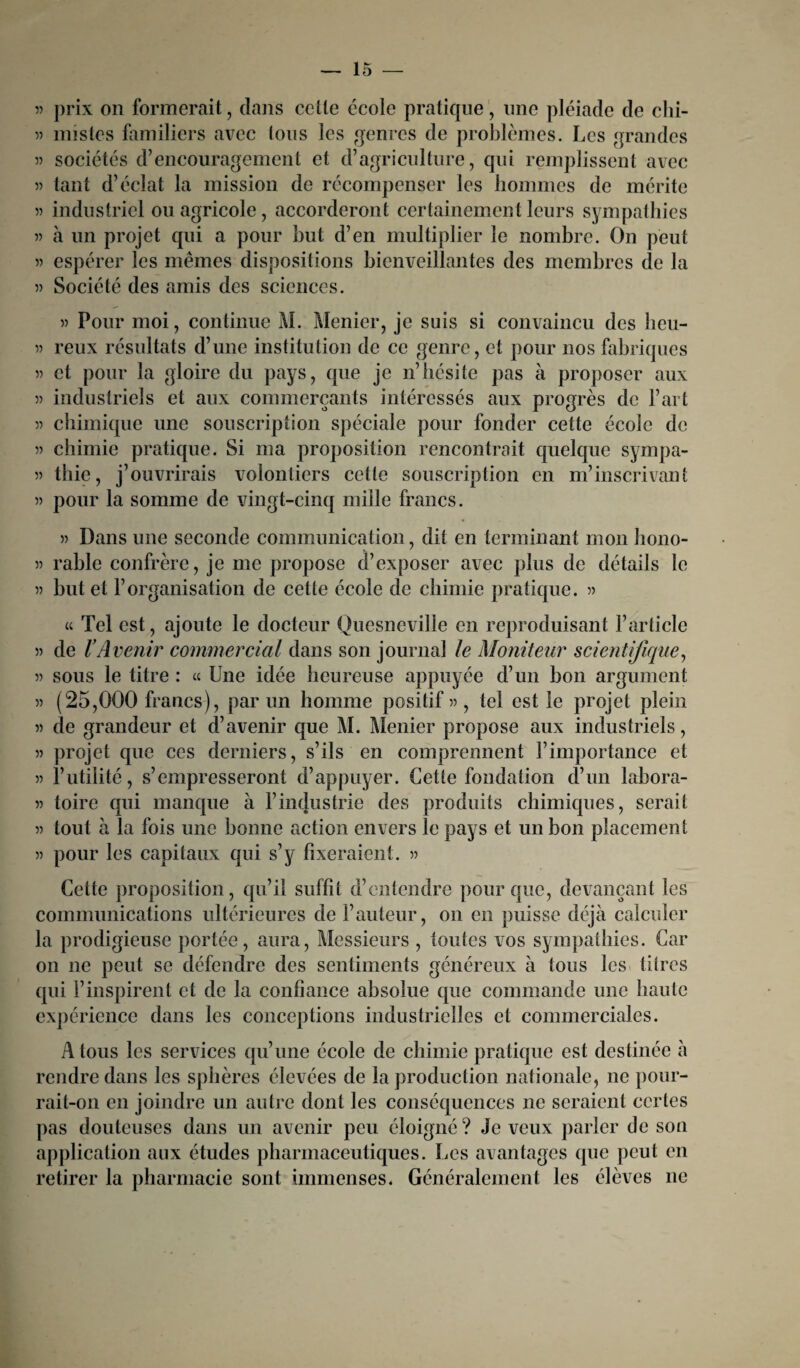 5) prix on formerait, dans celle école pratique, une pléiade de chi- 5) misles familiers avec Ions les genres de problèmes. Les grandes sociétés d’encouragement et d’agriculture, qui remplissent avec tant d’éclat la mission de récompenser les hommes de mérite 5? industriel ou agricole, accorderont certainement leurs sympathies j) à un projet qui a pour but d’en multiplier le nombre. On peut » espérer les mêmes dispositions bienveillantes des membres de la » Société des amis des sciences. » Pour moi, continue M. Menier, je suis si convaincu des heu- « reux résultats d’une institution de ce genre, et pour nos fabriques » et pour la gloire du pays, que je n’hésite pas à proposer aux » industriels et aux commerçants intéressés aux progrès de l’art » chimique une souscription spéciale pour fonder cette école de » chimie pratique. Si ma proposition rencontrait quelque sympa- 5) thie, j’ouvrirais volontiers cette souscription en ni’inscrivant » pour la somme de vingt-cinq mille francs. » Dans une seconde communication, dit en terminant mon hono- » rable confrère, je me propose d’exposer avec plus de détails le » but et l’organisation de cette école de chimie pratique. » u Tel est, ajoute le docteur Quesneville en reproduisant l’article » de VAvenir commercial dans son journal le Moniteur scientifique, « sous le titre : « Une idée heureuse appuyée d’un bon argument » (25,000 francs), par un homme positif » , tel est le projet plein » de grandeur et d’avenir que M. Menier propose aux industriels, » projet que ces derniers, s’ils en comprennent l’importance et » l’utilité, s’empresseront d’appuyer. Cette fondation d’un labora- » toire qui manque à l’industrie des produits chimiques, serait 5) tout à la fois une bonne action envers le pays et un bon placement » pour les capitaux qui s’y fixeraient. » Cette proposition, qu’il suffit d’entendre pour que, devançant les communications ultérieures de Fauteur, on en puisse déjà calculer la prodigieuse portée, aura, Messieurs , toutes vos sympathies. Car on ne peut se défendre des sentiments généreux à tous les titres qui l’inspirent et de la confiance absolue que commande une haute expérience dans les conceptions industrielles et commerciales. A tous les services qu’une école de chimie pratique est destinée à rendre dans les sphères élevées de la production nationale, ne pour¬ rait-on en joindre un autre dont les conséquences ne seraient certes pas douteuses dans un avenir peu éloigné? Je veux parler de son application aux études pharmaceutiques. Les avantages que peut en retirer la pharmacie sont immenses. Généralement les élèves ne