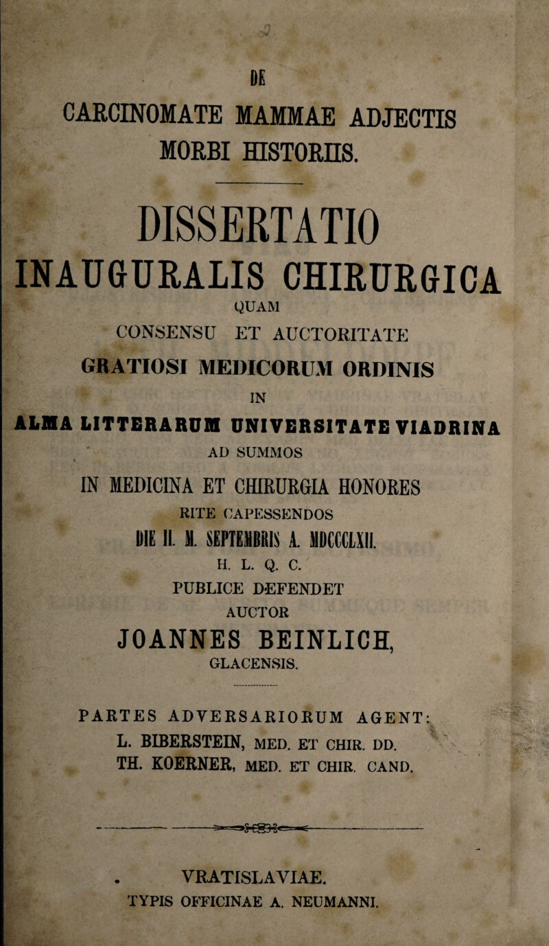 DE CARCINOMATE MAMMAE ADJECTIS MORBI HISTORIIS. DISSERTATIO INAUGURARIS CHIRURGICA QUAM CONSENSU ET AUCTORITATE GR ATIOSI MEDICORUM ORDINIS IN ALMA LITTERARUM UNIVERSITATE VIADRINA AD SUMMOS C IN MEDICINA ET CHIRURGIA HONORES RITE CAPESSENDOS DIE II M. SEPTEMBRIS A. MDCCCLXH. H. L. Q. C. PUBLICE DEFENDET AUCTOR JOANNES BEINLICH, GLACENSIS. PARTES ADVERSARIORUM AGENT: L. BIBERSTEIN, MED. ET CHIR. DD. TH. KOERNER, MED. ET CHIR. CAND. VRATISLAVIAE. TYPIS OFFICINAE A. NEUMANNI.