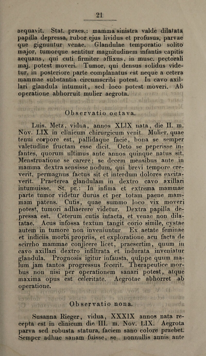 aequavit. Stat, praes.: mamma sinistra valde dilatata papilla depressa, rubor ejus lividus et profusus, parvae que gignuntur venae. Glandulae temporatio solito major, tumorque sentitur magnitudinem infantis capitis aequans, qui cuti firmiter affixus, in musc. pectorali maj. potest moveri. Tumor, qui densus solidus vide¬ tur, in posteriore parte complanatus est neque a cetera mammae substantia circumscribi potest. Iu cavo axil¬ lari glandula intumuit, sed loco potest moveri. Ab operatione abhorruit mulier aegrota. Observatio octava. Luis. Metz, vidua, annos XL1X nata, die II. m. Nov. LIX in clinicum chirurgicum venit. Mulier, quae tenui corpore est, pallidaque facie, bona se semper valetudine fructam esse dicit. Octo se peperisse in¬ fantes, quorum ultimus ante annos quinque natus sit. Menstruatione se carere; se decem mensibus ante in mamma dextra sensisse noduin, qui brevi tempore cre¬ verit, permagnus factus sit et interdum dolores excita¬ verit. Praeterea glandulam in dextro cavo axillari intumuisse. St. pr.: In infima et extrema mammae parte tumor videtur durus et per totam paene mam¬ mam patens. Cutis, quae summo loco vix moveri potest, tumori adhaerere videtur. Dextra papilla de¬ pressa est. Ceterum cutis intacta, et venae non dila¬ tatae. Acus infossa textum tangit corio simile, cystae autem in tumore non inveniuntur Ex aetate feminae et indiciis morbi propriis, et exploratione acu facta de scirrho mammae conjicere licet, praesertim, quum in cavo axillari dextro infiltrata et indurata inveniatur glandula. Prognosis igitur infausta, quippe quum ma¬ lum jam tantos progressus fecerit. Therapeutice mor¬ bus non nisi per operationem sanari potest, atque maxima opus est celeritate. Aegrotae abhorret ab operatione. Ob ser vatio nona. Susanna Rieger, vidua, XXXIX annos nata re¬ cepta est in clinicum die III. m. Nov. LIX. Aegrota parva sed robusta statura, faciem sano colore praebet. Semper adhuc sanam fuisse, se., nonnullis annis ante