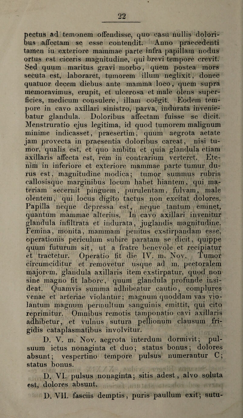 pectus ad temonem offendisse, quo casu nullis dolori¬ bus affectam se esse contendit* Anno praecedenti tamen iu exteriore mammae parte infra papillam nodus ortus est ciceris magnitudine, qui brevi tempore crevit. Sed quum maritus gravi morbo, quem postea mors secuta est, laboraret, tumorem illum neglixit, donec quatuor decem diebus ante mamma loco, quem supra memoravimus, erupit, et ulcerosa et male olens super¬ ficies, medicum consulere, illam coegit. Eodem tem¬ pore in cavo axillari sinistro, parva, indurata invenie¬ batur glandula. Doloribus affectam fuisse se dicit. Menstruratio ejus legitima, id quod tumorem malignum minime indicasset, praesertim, quum aegrota aetate jam provecta in praesentia doloribus careat, nisi tu¬ mor, qualis est, et quo ambitu et quia glandula etiam axillaris affecta est, rem in contrarium verteret. Ete¬ nim in inferiore et exteriore mammae parte tumur du¬ rus est, magnitudine modica; tumor summus rubris callosisque marginibus locum habet hiantem, qui ma¬ teriam secernit pinguem, purulentam, fulvam, male olentem, qui locus digito tactus non excitat dolores. Papilla neque depressa est, neque tantum eminet, quantum mammae alterius. In cavo axillari invenitur glandula infiltrata et indurata, juglandis magnitudine. Femina, monita, mammam penitus exstirpandam esse, operationis periculum subire paratam se dicit, quippe quum futurum sit, ut a fratre benevole et recipiatur et tractetur. Operatio fit die IV. m. Nov. Tumor circumciditur et removetur usque ad m. peetoralem majorem, glandula axillaris item exstirpatur, quod non sine magno fit labore, quum glandula profunde insi¬ deat. Quamvis summa adhibeatur cautio, complures venae et arteriae violantur; magnum quoddam vas vio- lantum magnum permultum sanguinis emittit, qui cito reprimitur. Omnibus remotis tamponatio cavi axillaris adhibetur, et vulnus sutura pellionum clausum fri¬ gidis cataplasmatibus involvitur. D. V. m. Nov. aegrota interdum dormivit; pul¬ suum ictus nonaginta et duo; status bonus; dolores absunt; vespertino tempore pulsus numerantur C; status bonus. D, VI. pulsus nonaginta; sitis adest, alvo soluta est, dolores absunt. D. VII. fasciis demptis, puris paullum exit; sutu-