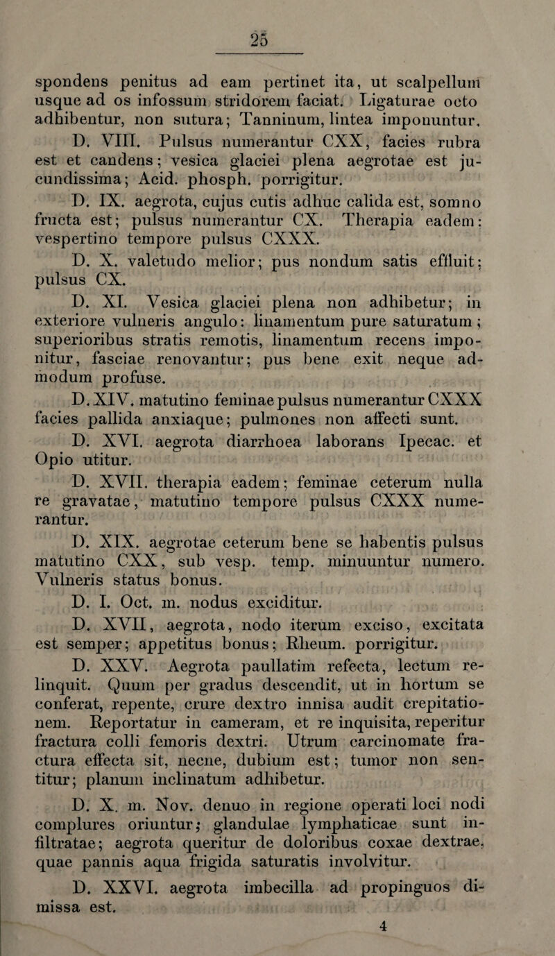 spondens penitus ad eam pertinet ita, ut scalpellum usque ad os infossum stridorem faciat. Ligaturae octo adhibentur, non sutura; Tanninum, lintea imponuntur. D. VIII. Pulsus numerantur CXX, facies rubra est et candens; vesica glaciei plena aegrotae est ju¬ cundissima; Acid. phosph. porrigitur. D. IX. aegrota, cujus cutis adhuc calida est, somno fructa est; pulsus numerantur CX. Therapia eadem: vespertino tempore pulsus CXXX. D. X. valetudo melior; pus nondum satis effluit: pulsus CX. D. XI. Vesica glaciei plena non adhibetur; in exteriore vulneris angulo: linamentum pure saturatum; superioribus stratis remotis, linamentum recens impo¬ nitur, fasciae renovantur; pus bene exit neque ad¬ modum profuse. D.XIV. matutino feminae pulsus numerantur CXXX facies pallida anxiaque; pulmones non affecti sunt. D. XVI. aegrota diarrhoea laborans Ipecac. et Opio utitur. D. XVII. therapia eadem; feminae ceterum nulla re gravatae, matutino tempore pulsus CXXX nume¬ rantur. D. XIX. aegrotae ceterum bene se habentis pulsus matutino CXX, sub vesp. temp. minuuntur numero. Vulneris status bonus. D. I. Oct. m. nodus exciditur. D. XVII, aegrota, nodo iterum exciso, excitata est semper; appetitus bonus; Rlieum. porrigitur. D. XXV. Aegrota paullatim refecta, lectum re¬ linquit. Quum per gradus descendit, ut in hortum se conferat, repente, crure dextro innisa audit crepitatio- nem. Reportatur in cameram, et re inquisita, reperitur fractura colli femoris dextri. Utrum carcinomate fra¬ ctura effecta sit, necne, dubium est; tumor non sen¬ titur; planum inclinatum adbibetur. D. X. m. Nov. denuo in regione operati loci nodi complures oriuntur ,• glandulae lymphaticae sunt in- filtratae; aegrota queritur de doloribus coxae dextrae, quae pannis aqua frigida saturatis involvitur. D. XXVI. aegrota imbecilla ad propinguos di¬ missa est. 4