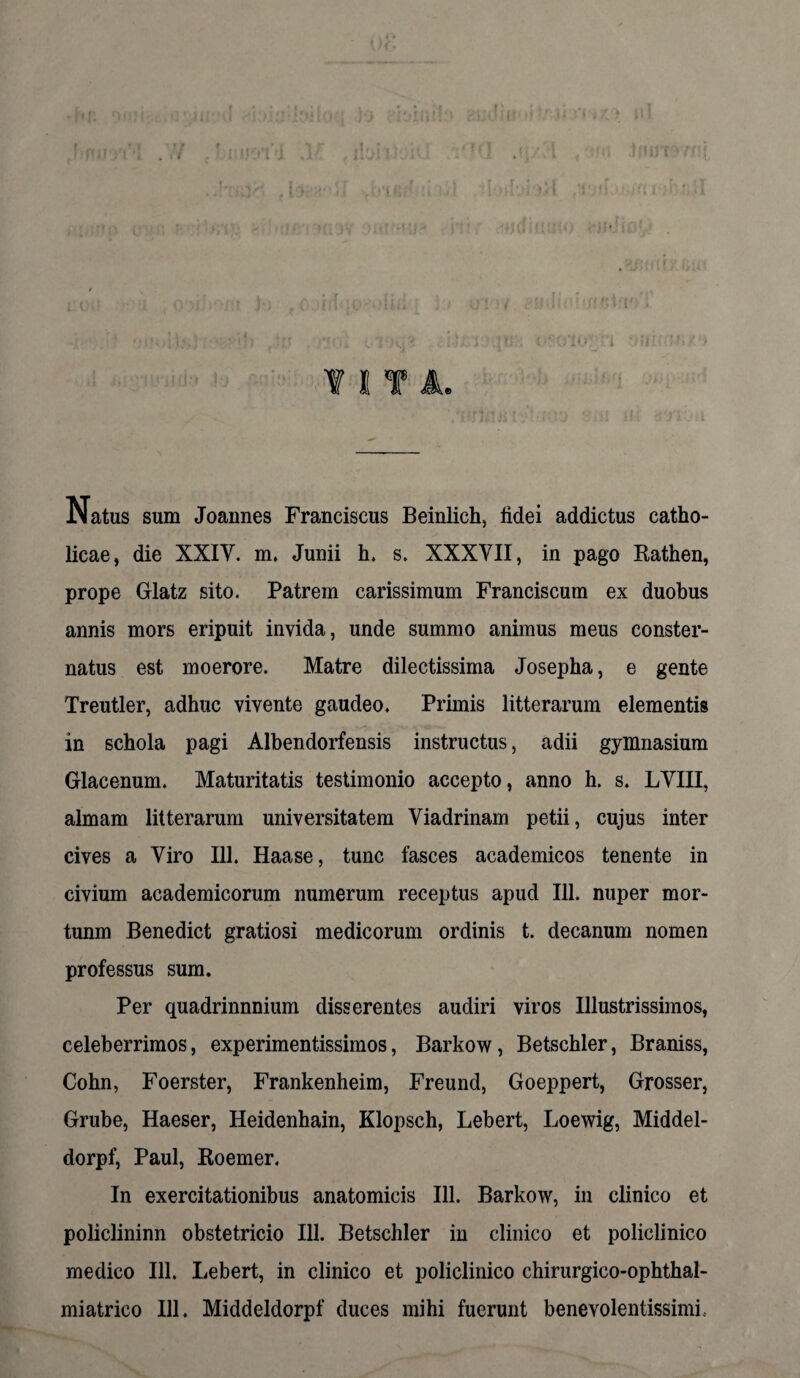 ¥ I T A. JNatus sum Joannes Franciscus Beinlich, fidei addictus catho¬ licae, die XXIY. m, Junii h. s. XXXYII, in pago Rathen, prope Glatz sito. Patrem carissimum Franciscum ex duobus annis mors eripuit invida, unde summo animus meus conster¬ natus est moerore. Matre dilectissima Josepha, e gente Treutler, adhuc vivente gaudeo. Primis litterarum elementis in schola pagi Albendorfensis instructus, adii gymnasium Glacenum. Maturitatis testimonio accepto, anno h. s. LYIII, almam litterarum universitatem Viadrinam petii, cujus inter cives a Yiro 111. Haase, tunc fasces academicos tenente in civium academicorum numerum receptus apud 111. nuper mor- tunm Benedict gratiosi medicorum ordinis t. decanum nomen professus sum. Per quadrinnnium disserentes audiri viros Illustrissimos, celeberrimos, experimentissimos, Barkow, Betschler, Braniss, Cohn, Foerster, Frankenheim, Freund, Goeppert, Grosser, Grube, Haeser, Heidenhain, Klopsch, Lebert, Loewig, Middel- dorpf, Paul, Roemer. In exercitationibus anatomicis 111. Barkow, in clinico et policlininn obstetricio 111. Betschler in clinico et policlinico medico 111. Lebert, in clinico et policlinico chirurgico-ophthal- miatrico 111. Middeldorpf duces mihi fuerunt benevolentissimi.