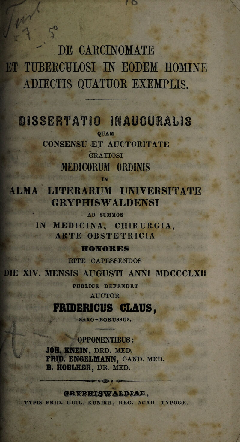 DE CARCINOMATE ET TUBERCULOSI IN EODEM HOMINE I ADIECTIS QUATUOR EXEMPLIS. * DI8SERTATI0 INAUGURANS QUAM CONSENSU ET AUCTORITATE Ki, GRATIOSI MEDICORUM ORDINIS IN ALMA L1TERARUM UNIVERSITATE GRYPHISWALDENSI AD SUMMOS IN MEDICINA, CHIRURGIA, ARTE OBSTETRICIA HONORES RITE CAPESSENDOS DIE XIV. MENSIS AUGUSTI ANNI MDCCCLXII PUBLICE DEPENDET AUCTOR FRIDERICUS CLAUS, SAXO-BORUSSUS. OPPONENTIBUS: JOH. ENEIN, DRD. MED. FRID. ENGELMANN, CAND. MED. B. HOELKER, DR. MED. HP TYPIS FRID. GUIL. KUNIKE, REG. ACAD TYPOGR.