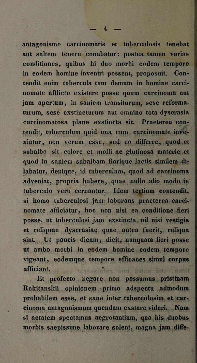 : antagonismo carcinomatis et tuberculosis tenebat aut saltem tenere conabatur: postea tamen varias conditiones, quibus hi duo morbi eodem tempore in eodem homine inveniri possent, proposuit. Con¬ tendit enim tubercula tum demum in homine carci¬ nomate afflicto existere posse quum carcinoma aut jam apertum, in saniem transiturum, sese reforma¬ turum, sese exstincturum aut omnino tota dyscrasia carcinomatosa plane exstincta sit. Praeterea con¬ tendit, tuberculum quid una cum carcinomate inve¬ niatur, non verum esse, sed eo differre, quod et subalbo sit colore et molli ac glutinosa materie et quod in saniem subalbam florique lactis similem di¬ labatur, denique, id tuberculum, quod ad carcinoma adveniat, propria habere, quae nullo alio modo in tuberculo vero cernantur. Idem tertium contendit, si homo tuberculosi jam laborans praeterea carci¬ nomate afficiatur, hoc non nisi ea conditione fieri posse, ut tuberculosi jam exstincta nil nisi vestigia et reliquae dyscrasiae quae antea fuerit, reliqua sint. Ut paucis dicam, dicit, nunquam fieri posse ut ambo morbi in eodem homine eodem tempore vigeant, eodemque tempore efficaces simul corpus afficiant. Et profecto negare non possumus pristinam Rokitanskii opinionem primo adspectu admodum probabilem esse, et sane inter tuberculosim et car¬ cinoma antagonismum quendam exstare videri. Nam si aetatem spectamus aegrotantium, qua his duobus morbis saepissime laborare solent, magna jam diffe-