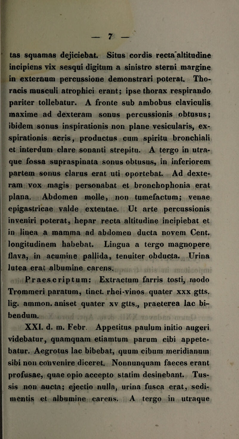 tas squamas dejiciebat. Situs cordis recta'altitudine incipiens vix sesqui digitum a sinistro sterni margine in externum percussione demonstrari poterat. Tho¬ racis musculi atrophici erant; ipse thorax respirando pariter tollebatur. A fronte sub ambobus claviculis maxime ad dexteram sonus percussionis obtusus; ibidem sonus inspirationis non plane vesicularis, ex¬ spirationis acris, productus cum spiritu bronchiali et interdum clare sonanti strepitu. A tergo in utra¬ que fossa supraspinata sonus obtusus, in inferiorem partem sonus clarus erat uti oportebat. Ad dexte¬ ram vox magis personabat et bronchophonia erat plana. Abdomen molle, non tumefactum; venae epigastricae valde extentae. Ut arte percussionis inveniri poterat, hepar recta altitudine incipiebat et in linea a mamma ad abdomen ducta novem Cent. longitudinem habebat. Lingua a tergo magnopere flava, in acumine pallida, tenuiter obducta. Urina lutea erat albumine carens. Praescriptum: Extractum farris tosti, modo Trommeri paratum, tinct. rhei-vinos quater xxx gtts. lig. ammon. aniset quater xv gtts., praeterea lac bi¬ bendum. XXI. d. m. Febr. Appetitus paulum initio augeri videbatur, quamquam etiamtum parum cibi appete¬ batur. Aegrotus lac bibebat, quum cibum meridianum sibi non convenire diceret. Nonnunquam faeces erant profusae, quae opio accepto statim desinebant. Tus¬ sis non aucta; ejectio nulla, urina fusca erat, sedi¬ mentis et albumine carens. A tergo in utraque