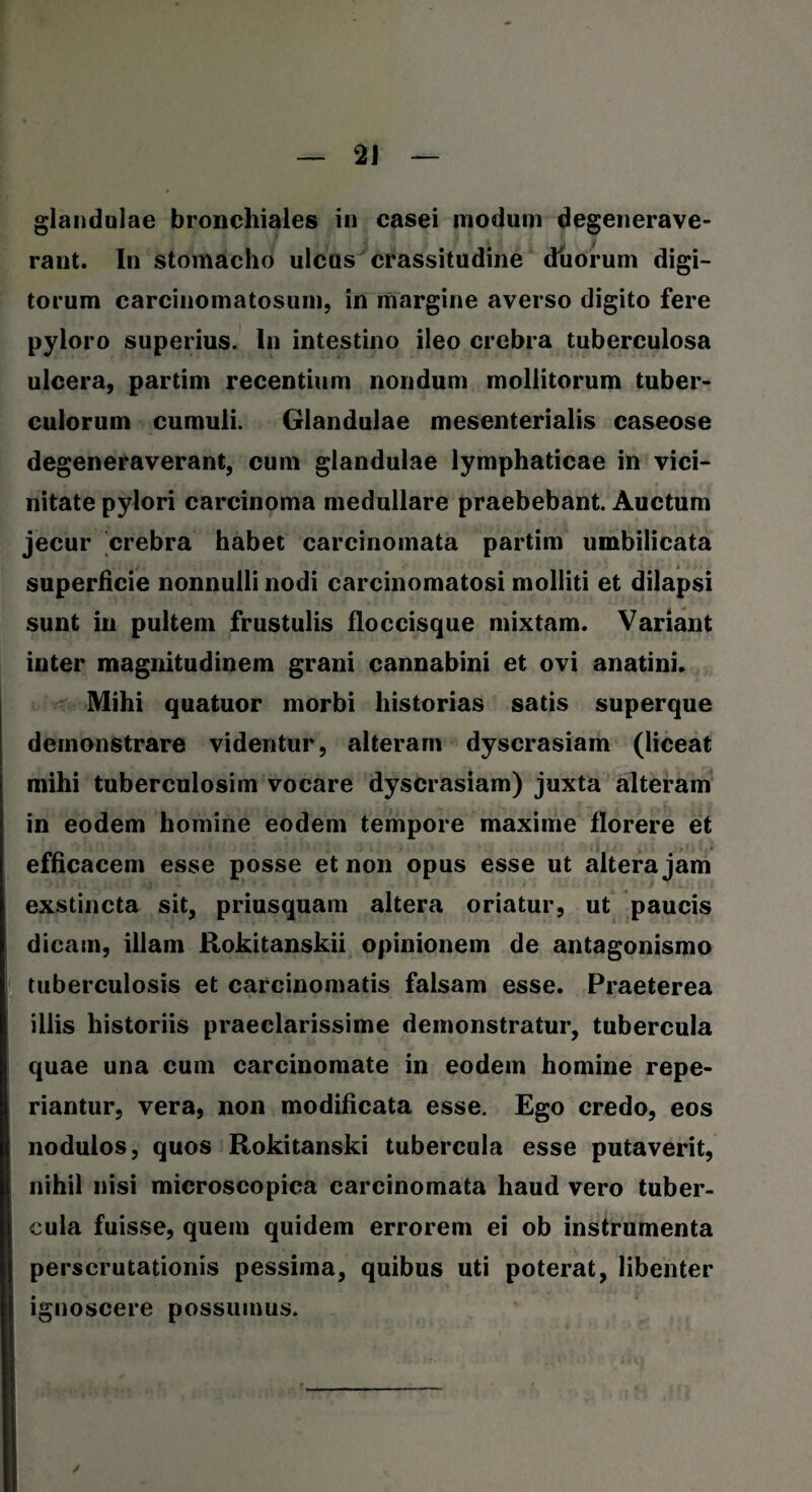 glandulae bronchiales in casei modum degenerave¬ rant. In stomacho ulcus crassitudine duorum digi¬ torum carcinomatosum, in margine averso digito fere pyloro superius. In intestino ileo crebra tuberculosa ulcera, partim recentium nondum mollitorum tuber¬ culorum cumuli. Glandulae mesenterialis caseose degeneraverant, cum glandulae lymphaticae in vici¬ nitate pylori carcinoma medullare praebebant. Auctum jecur crebra habet carcinomata partim umbilicata superficie nonnulli nodi carcinomatosi molliti et dilapsi sunt in pultem frustulis floccisque mixtam. Variant inter magnitudinem grani cannabini et ovi anatini. Mihi quatuor morbi historias satis superque demonstrare videntur, alteram dyscrasiam (liceat mihi tuberculosim vocare dyscrasiam) juxta alteram in eodem homine eodem tempore maxime florere et efficacem esse posse et non opus esse ut altera jam exstincta sit, priusquam altera oriatur, ut paucis dicam, illam Rokitanskii opinionem de antagonismo tuberculosis et carcinomatis falsam esse. Praeterea illis historiis praeclarissime demonstratur, tubercula quae una cum carcinomate in eodem homine repe- riantur, vera, non modificata esse. Ego credo, eos nodulos, quos Rokitanski tubercula esse putaverit, nihil nisi microscopica carcinomata haud vero tuber¬ cula fuisse, quem quidem errorem ei ob instrumenta perscrutationis pessima, quibus uti poterat, libenter ignoscere possumus.