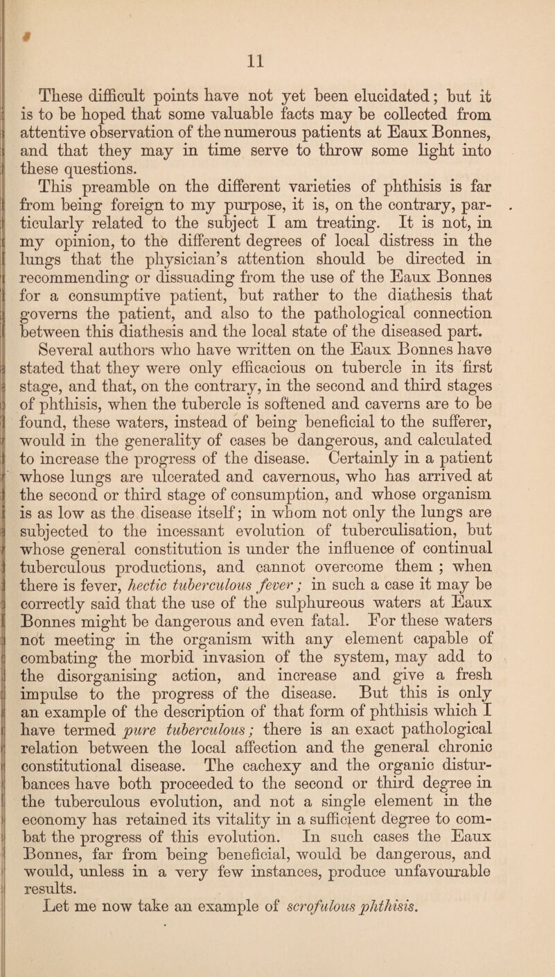 § II [ >! \ '■ i ! < ! These difficult points have not yet been elucidated; but it is to be hoped that some valuable facts may be collected from attentive observation of the numerous patients at Eaux Bonnes, and that they may in time serve to throw some light into these questions. This preamble on the different varieties of phthisis is far from being foreign to my purpose, it is, on the contrary, par- . ticularly related to the subject I am treating. It is not, in my opinion, to the different degrees of local distress in the lungs that the physician’s attention should be directed in recommending or dissuading from the use of the Eaux Bonnes for a consumptive patient, but rather to the diathesis that governs the patient, and also to the pathological connection between this diathesis and the local state of the diseased part. Several authors who have written on the Eaux Bonnes have stated that they were only efficacious on tubercle in its first stage, and that, on the contrary, in the second and third stages of phthisis, when the tubercle is softened and caverns are to be found, these waters, instead of being beneficial to the sufferer, would in the generality of cases be dangerous, and calculated to increase the progress of the disease. Certainly in a patient whose lungs are ulcerated and cavernous, who has arrived at the second or third stage of consumption, and whose organism is as low as the disease itself; in whom not only the lungs are subjected to the incessant evolution of tuberculisation, but whose general constitution is under the influence of continual tuberculous productions, and cannot overcome them ; when there is fever, hectic tuberculous fever; in such a case it may be correctly said that the use of the sulphureous waters at Eaux Bonnes might be dangerous and even fatal. For these waters not meeting in the organism with any element capable of combating the morbid invasion of the system, may add to the disorganising action, and increase and give a fresh impulse to the progress of the disease. But this is only an example of the description of that form of phthisis which I have termed pure tuberculous; there is an exact pathological relation between the local affection and the general chronic constitutional disease. The cachexy and the organic distur¬ bances have both proceeded to the second or third degree in the tuberculous evolution, and not a single element in the economy has retained its vitality in a sufficient degree to com¬ bat the progress of this evolution. In such cases the Eaux Bonnes, far from being beneficial, would be dangerous, and would, unless in a very few instances, produce unfavourable results. Let me now take an example of scrofulous phthisis.