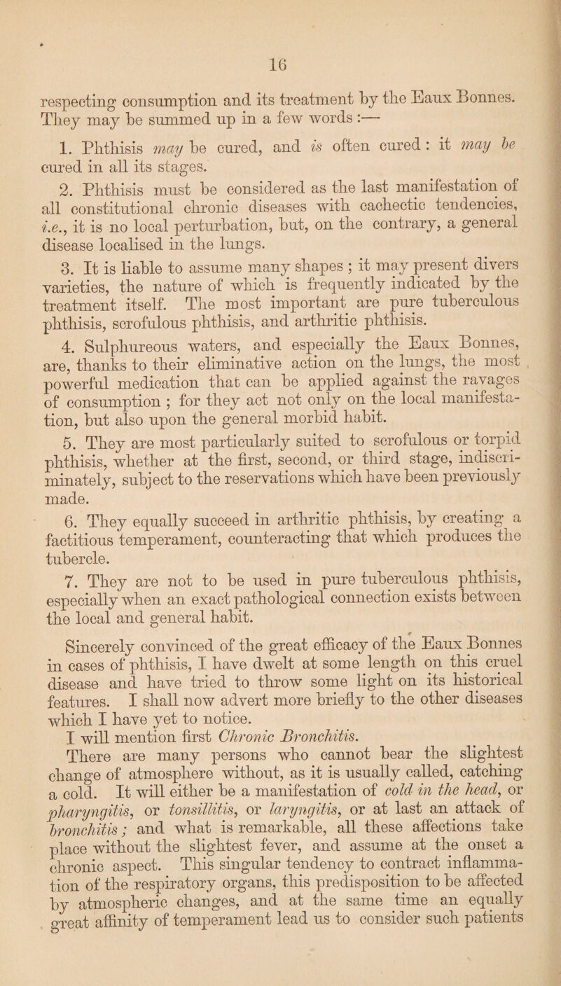 respecting consumption and its treatment by the Eaux Bonnes. They may be summed up in a few words :— 1. Phthisis may be cured, and is often cured : it may be cured in all its stages. 2. Phthisis must be considered as the last manifestation oi all constitutional chronic diseases with cachectic tendencies, i.e., it is no local perturbation, but, on the contrary, a general disease localised in the lungs. 3. It is liable to assume many shapes ; it may present divers varieties, the nature of which is frequently indicated by the treatment itself. The most important are pure tuberculous phthisis, scrofulous phthisis, and arthritic phthisis. 4. Sulphureous waters, and especially the Eaux Bonnes, are, thanks to their eliminative action on the lungs, the most powerful medication that can be applied against the ravages of consumption ; for they act not only on the local manifesta¬ tion, but also upon the general morbid habit. 5. They are most particularly suited to scrofulous or torpid phthisis, whether at the first, second, or third stage, indiscri¬ minately, subject to the reservations which have been previously made. 6. They equally succeed in arthritic phthisis, by creating a factitious temperament, counteracting that which produces the tubercle. 7. They are not to be used in pure tuberculous phthisis, especially when an exact pathological connection exists between the local and general habit. Sincerely convinced of the great efficacy of the Eaux Bonnes in cases of phthisis, I have dwelt at some length on this cruel disease and have tried to throw some light on its historical features. I shall now advert more briefly to the other diseases which I have yet to notice. I will mention first Chronic Bronchitis. There are many persons who cannot bear the slightest change of atmosphere without, as it is usually called, catching a cold. It will either be a manifestation of cold in the head, or pharyngitis, or tonsillitis, or laryngitis, or at last an attack of bronchitis; and what is remarkable, all these affections take place without the slightest fever, and assume at the onset a chronic aspect. This singular tendency to contract inflamma¬ tion of the respiratory organs, this predisposition to be affected by atmospheric changes, and at the same time an equally great affinity of temperament lead us to consider such patients