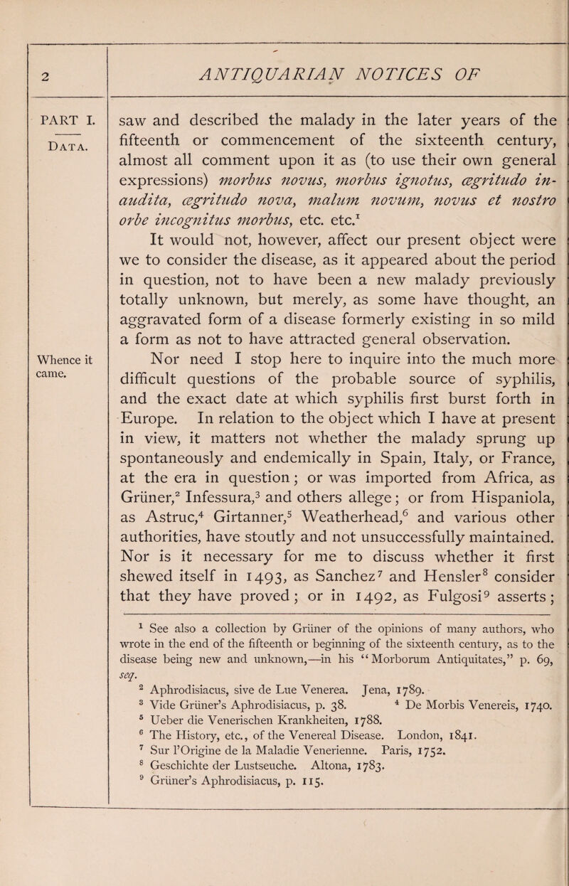 PART I. Data. Whence it came. saw and described the malady in the later years of the fifteenth or commencement of the sixteenth century, almost all comment upon it as (to use their own general expressions) morbus novus, morbus ignotus, cegritudo in- audita, cegritudo nova, malum novum, novus et nostro orbe incognitus morbus, etc. etc.1 It would not, however, affect our present object were we to consider the disease, as it appeared about the period in question, not to have been a new malady previously totally unknown, but merely, as some have thought, an aggravated form of a disease formerly existing in so mild a form as not to have attracted general observation. Nor need I stop here to inquire into the much more difficult questions of the probable source of syphilis, and the exact date at which syphilis first burst forth in Europe. In relation to the object which I have at present in view, it matters not whether the malady sprung up spontaneously and endemically in Spain, Italy, or France, at the era in question; or was imported from Africa, as Griiner,2 Infessura,3 and others allege; or from Hispaniola, as Astruc,4 Girtanner,5 Weatherhead,6 and various other authorities, have stoutly and not unsuccessfully maintained. Nor is it necessary for me to discuss whether it first shewed itself in 1493, as Sanchez7 and Hensler8 consider that they have proved; or in 1492, as Fulgosi9 asserts; 1 See also a collection by Griiner of the opinions of many authors, who wrote in the end of the fifteenth or beginning of the sixteenth century, as to the disease being new and unknown,—in his “Morborum Antiquitates,” p. 69, seq. 2 Aphrodisiacus, sive de Lue Venerea. Jena, 1789. 3 Vide Gruner’s Aphrodisiacus, p. 38. 4 De Morbis Venereis, 1740. 5 Ueber die Venerischen Krankheiten, 1788. 6 The History, etc., of the Venereal Disease. London, 1841. 7 Sur l’Origine de la Maladie Venerienne. Paris, 1752. 8 Geschichte der Lustseuche. Altona, 1783. 9 Gruner’s Aphrodisiacus, p. 115.