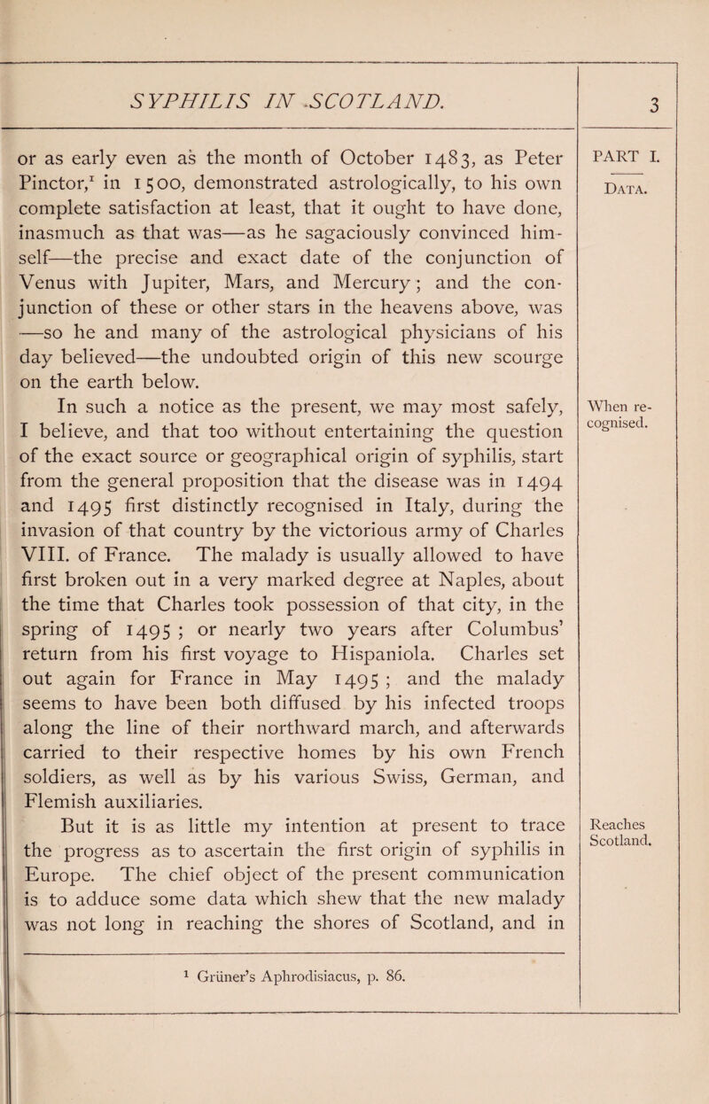 or as early even as the month of October 1483, as Peter Pinctor,1 in 1 5 00, demonstrated astrologically, to his own complete satisfaction at least, that it ought to have done, inasmuch as that was—as he sagaciously convinced him¬ self—the precise and exact date of the conjunction of Venus with Jupiter, Mars, and Mercury; and the con¬ junction of these or other stars in the heavens above, was —so he and many of the astrological physicians of his day believed—the undoubted origin of this new scourge on the earth below. In such a notice as the present, we may most safely, I believe, and that too without entertaining the question of the exact source or geographical origin of syphilis, start from the general proposition that the disease was in 1494 and 1495 first distinctly recognised in Italy, during the invasion of that country by the victorious army of Charles VIII. of France. The malady is usually allowed to have first broken out in a very marked degree at Naples, about the time that Charles took possession of that city, in the spring of 1495 ; or nearly two years after Columbus’ return from his first voyage to Hispaniola. Charles set out again for France in May 1495 ; and the malady seems to have been both diffused by his infected troops along the line of their northward march, and afterwards carried to their respective homes by his own French soldiers, as well as by his various Swiss, German, and Flemish auxiliaries. But it is as little my intention at present to trace the progress as to ascertain the first origin of syphilis in Europe. The chief object of the present communication is to adduce some data which shew that the new malady was not long in reaching the shores of Scotland, and in 1 Griiner’s Aphrodisiacus, p. 86. PART I. Data. When re¬ cognised. Reaches Scotland.