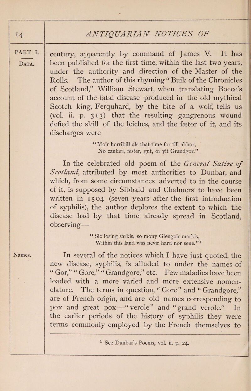 PART I. century., apparently by command of James V. It has Data. been published for the first time, within the last two years, under the authority and direction of the Master of the Rolls. The author of this rhyming “ Buik of the Chronicles of Scotland,” William Stewart, when translating Boece’s account of the fatal disease produced in the old mythical Scotch king, Ferquhard, by the bite of a wolf, tells us (vol. ii. p. 313) that the resulting gangrenous wound defied the skill of the leiches, and the faetor of it, and its discharges were “ Moir horribill als that time for till abhor, No canker, fester, gut, or yit Grandgor.” In the celebrated old poem of the General Satire of Scotland, attributed by most authorities to Dunbar, and which, from some circumstances adverted to in the course of it, is supposed by Sibbald and Chalmers to have been written in 1504 (seven years after the first introduction of syphilis), the author deplores the extent to which the disease had by that time already spread in Scotland, observing— “ Sic losing sarkis, so mony Glengoir markis, Within this land was nevir hard nor sene.”1 Names. In several of the notices which I have just quoted, the new disease, syphilis, is alluded to under the names of “ Gor,” “ Gore,” “ Grandgore,” etc. Few maladies have been loaded with a more varied and more extensive nomen¬ clature. The terms in question, “ Gore” and “ Grandgore,” are of French origin, and are old names corresponding to pox and great pox—“verole” and “ grand verole.” In the earlier periods of the history of syphilis they were terms commonly employed by the French themselves to 1 See Dunbar’s Poems, vol. ii. p. 24.