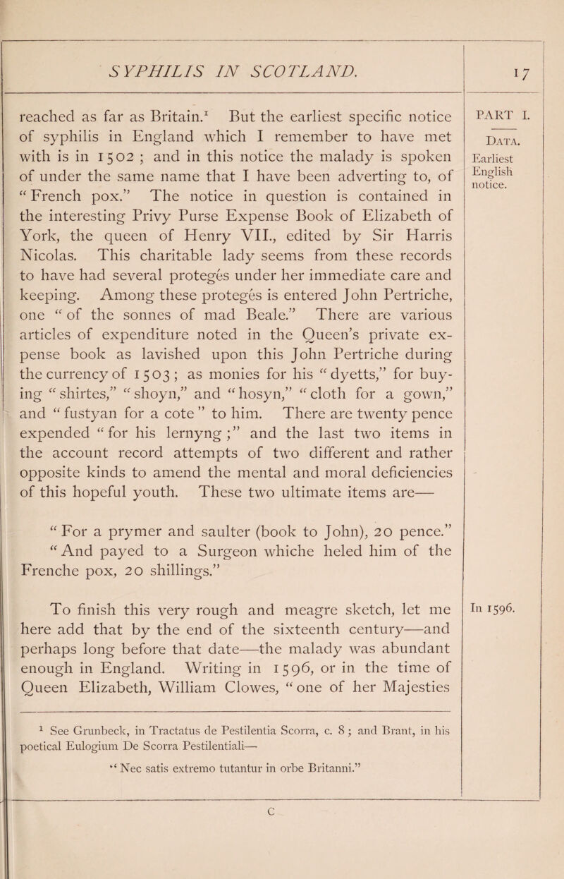 I SYPHILIS IN SCOTLAND. reached as far as Britain.1 But the earliest specific notice of syphilis in England which I remember to have met with is in 1502 ; and in this notice the malady is spoken of under the same name that I have been adverting to, of “ French pox.” The notice in question is contained in the interesting Privy Purse Expense Book of Elizabeth of York, the queen of Henry VII., edited by Sir Harris Nicolas. This charitable lady seems from these records to have had several proteges under her immediate care and keeping. Among these proteges is entered John Pertriche, one “ of the sonnes of mad Beale.” There are various articles of expenditure noted in the Queen’s private ex¬ pense book as lavished upon this John Pertriche during the currency of 1503; as monies for his “ dyetts,” for buy¬ ing “ shirtes,” “ shoyn,” and “ hosyn,” “ cloth for a gown,” and “ fustyan for a cote ” to him. There are twenty pence expended “ for his lernyng;” and the last two items in the account record attempts of two different and rather opposite kinds to amend the mental and moral deficiencies of this hopeful youth. These two ultimate items are— “ For a prymer and saulter (book to John), 20 pence.” “ And payed to a Surgeon whiche heled him of the Frenche pox, 20 shillings.” here add that by the end of the sixteenth century—and perhaps long before that date—the malady was abundant enough in England. Writing in 1596, or in the time of Queen Elizabeth, William Clowes, “one of her Majesties 1 See Grunbeck, in Tractatus de Pestilentia Scorra, c. 8 ; and Brant, in his poetical Eulogium De Scorra Pestilential!— Nec satis extremo tutantur in orbe Britanni.” PART I. Data. Earliest English notice.