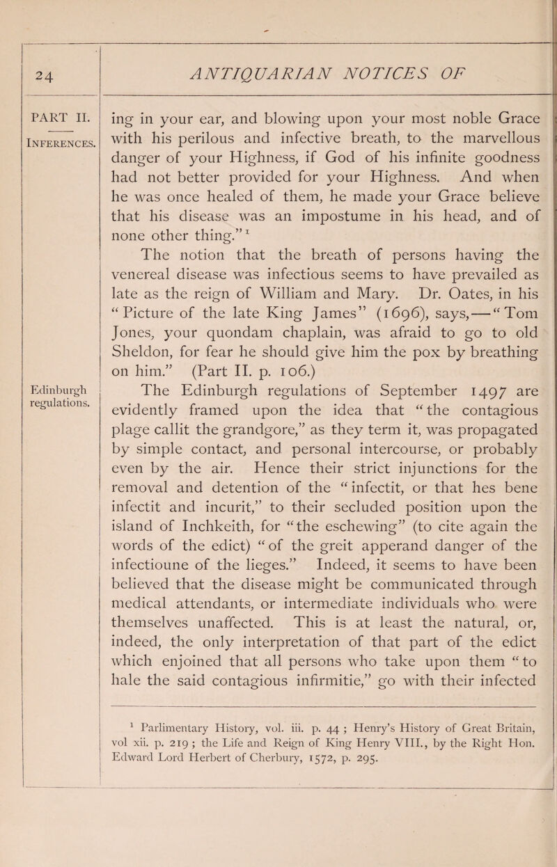 PART II. Inferences. Edinburgh regulations. ing in your ear, and blowing upon your most noble Grace with his perilous and infective breath, to the marvellous danger of your Highness, if God of his infinite goodness had not better provided for your Highness. And when he was once healed of them, he made your Grace believe that his disease was an impostume in his head, and of none other thing.”1 The notion that the breath of persons having the venereal disease was infectious seems to have prevailed as late as the reign of William and Mary. Dr. Oates, in his “Picture of the late King James” (1696), says, — “Tom Jones, your quondam chaplain, was afraid to go to old Sheldon, for fear he should give him the pox by breathing 011 him.” (Part II. p. 106.) The Edinburgh regulations of September 1497 are evidently framed upon the idea that “ the contagious plage callit the grandgore,” as they term it, was propagated by simple contact, and personal intercourse, or probably even by the air. Hence their strict injunctions for the removal and detention of the “ infectit, or that lies bene infectit and incurit,” to their secluded position upon the island of Inchkeith, for “the eschewing” (to cite again the words of the edict) “ of the greit apperand danger of the infectioune of the lieges.” Indeed, it seems to have been believed that the disease might be communicated through medical attendants, or intermediate individuals who were themselves unaffected. This is at least the natural, or, indeed, the only interpretation of that part of the edict which enjoined that all persons who take upon them “to hale the said contagious infirmitie,” go with their infected 1 Parlimentary History, vol. iii. p. 44 ; Henry’s History of Great Britain, vol xii. p. 219 ; the Life and Reign of King Henry VIII., by the Right Hon. Edward Lord Herbert of Cherbury, 1572, p. 295.