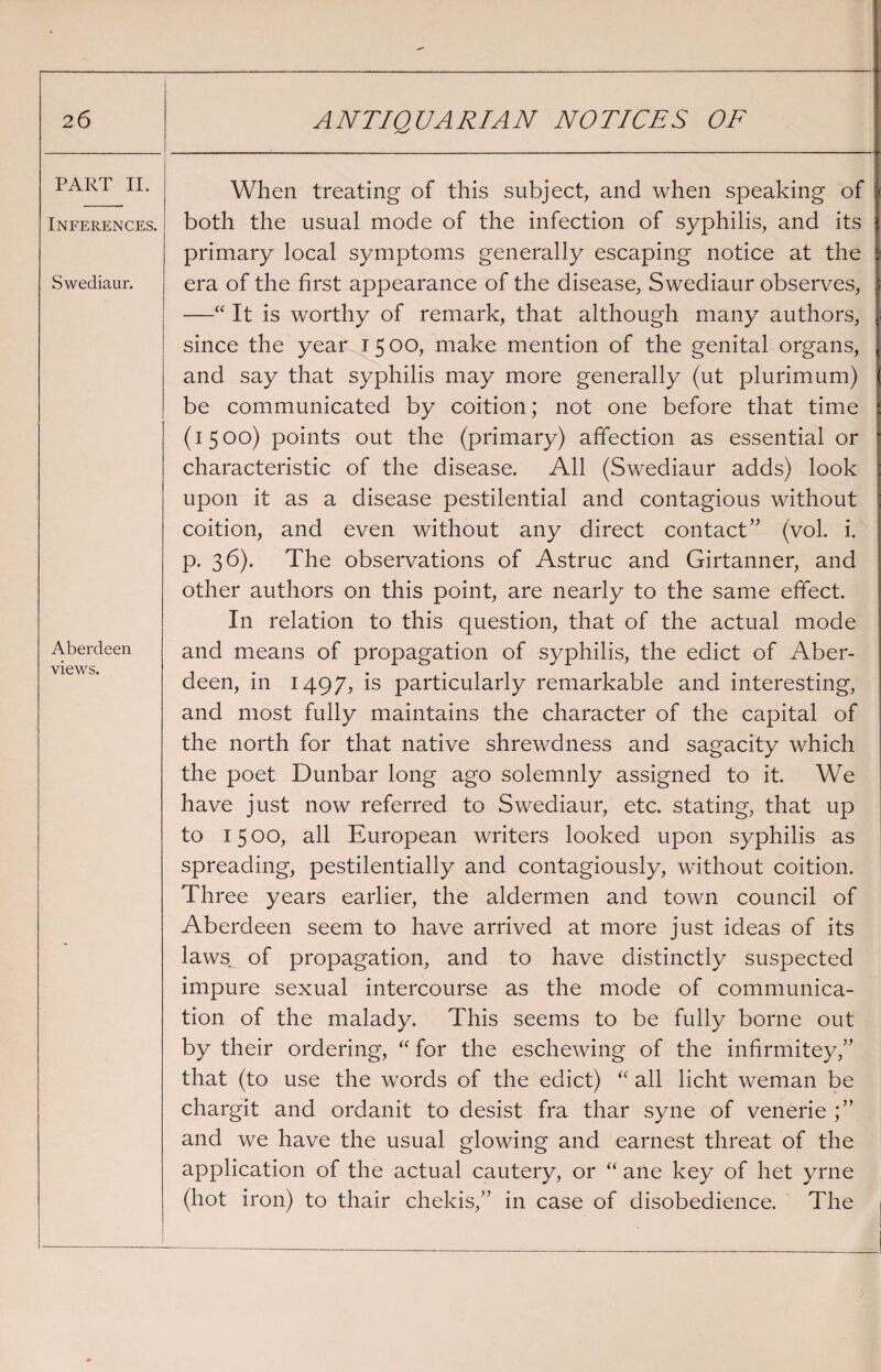 PART II. Inferences. Swediaur. Aberdeen views. When treating of this subject, and when speaking of both the usual mode of the infection of syphilis, and its primary local symptoms generally escaping notice at the era of the first appearance of the disease, Swediaur observes, —“ It is worthy of remark, that although many authors, since the year 1500, make mention of the genital organs, and say that syphilis may more generally (ut plurimum) be communicated by coition; not one before that time (1500) points out the (primary) affection as essential or characteristic of the disease. All (Swediaur adds) look upon it as a disease pestilential and contagious without coition, and even without any direct contact” (vol. i. p. 36). The observations of Astruc and Girtanner, and other authors on this point, are nearly to the same effect. In relation to this question, that of the actual mode and means of propagation of syphilis, the edict of Aber¬ deen, in 1497, is particularly remarkable and interesting, and most fully maintains the character of the capital of the north for that native shrewdness and sagacity which the poet Dunbar long ago solemnly assigned to it. We have just now referred to Swediaur, etc. stating, that up to 1500, all European writers looked upon syphilis as spreading, pestilentially and contagiously, without coition. Three years earlier, the aldermen and town council of Aberdeen seem to have arrived at more just ideas of its laws of propagation, and to have distinctly suspected impure sexual intercourse as the mode of communica¬ tion of the malady. This seems to be fully borne out by their ordering, “ for the eschewing of the infirmitey,” that (to use the words of the edict) “ all licht weman be chargit and ordanit to desist fra thar syne of venerie and we have the usual glowing and earnest threat of the application of the actual cautery, or “ ane key of het yrne (hot iron) to thair chekis,” in case of disobedience. The