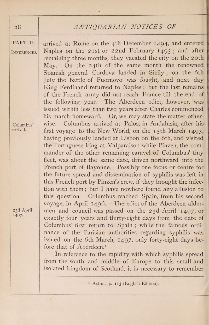 PART II. Inferences. Columbus’ arrival. 22(1 April 1497. arrived at Rome on the 4th December 1494, and entered Naples on the 21st or 22nd February 1495; and after $ remaining three months, they vacated the city on the 20th May. On the 24th of the same month the renowned Spanish general Cordova landed in Sicily ; on the 6th I July the battle of Fuornovo was fought, and next day King Ferdinand returned to Naples ; but the last remains of the French army did not reach France till the end of the following year. The Aberdeen edict, however, was issued within less than two years after Charles commenced his march homeward. Or, we may state the matter other¬ wise. Columbus arrived at Palos, in Andalusia, after his first voyage to the New World, on the 1 5 th March 1493, having previously landed at Lisbon on the 6th, and visited the Portuguese king at Valparaiso : while Pinzen, the com¬ mander of the other remaining caravel of Columbus’ tiny fleet, was about the same date, driven northward into the French port of Bayonne. Possibly one focus or centre for the future spread and dissemination of syphilis was left in this French port by Pinzen’s crew, if they brought the infec¬ tion with them; but I have nowhere found any allusion to this question. Columbus reached Spain, from his second voyage, in April 1496. The edict of the Aberdeen aider- men and council was passed on the 23d April 1497, or exactly four years and thirty-eight days from the date of Columbus’ first return to Spain ; while the famous ordi¬ nance of the Parisian authorities regarding syphilis was issued on the 6th March, 1497, only forty-eight days be¬ fore that of Aberdeen.1 In reference to the rapidity with which syphilis spread from the south and middle of Europe to this small and isolated kingdom of Scotland, it is necessary to remember