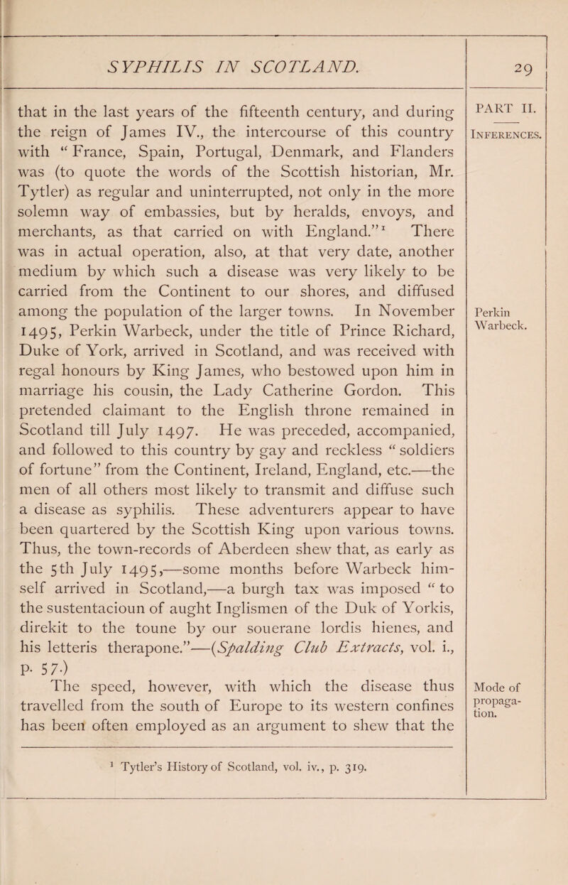 that in the last years of the fifteenth century, and during the reign of James IV., the intercourse of this country with “ France, Spain, Portugal, Denmark, and Flanders was (to quote the words of the Scottish historian, Mr. Tytler) as regular and uninterrupted, not only in the more solemn way of embassies, but by heralds, envoys, and merchants, as that carried on with England.”1 There was in actual operation, also, at that very date, another medium by which such a disease was very likely to be carried from the Continent to our shores, and diffused among the population of the larger towns. In November 1495, Perkin Warbeck, under the title of Prince Richard, Duke of York, arrived in Scotland, and was received with regal honours by King James, who bestowed upon him in marriage his cousin, the Lady Catherine Gordon. This pretended claimant to the English throne remained in Scotland till July 1497. He was preceded, accompanied, and followed to this country by gay and reckless “ soldiers of fortune” from the Continent, Ireland, England, etc.—the men of all others most likely to transmit and diffuse such a disease as syphilis. These adventurers appear to have been quartered by the Scottish King upon various towns. Thus, the town-records of Aberdeen shew that, as early as the 5th July 1495,—some months before Warbeck him¬ self arrived in Scotland,—a burgh tax was imposed “ to the sustentacioun of aught Inglismen of the Duk of Yorkis, direkit to the toune by our souerane lordis hienes, and his letteris therapone.”—(Spalding Club Extracts, vol. i., P- 57-) The speed, however, with which the disease thus travelled from the south of Europe to its western confines has been often employed as an argument to shew that the 1 Tytler’s History of Scotland, vol. iv., p. 319. PART II. Inferences. Perkin Warbeck. Mode of propaga¬ tion.