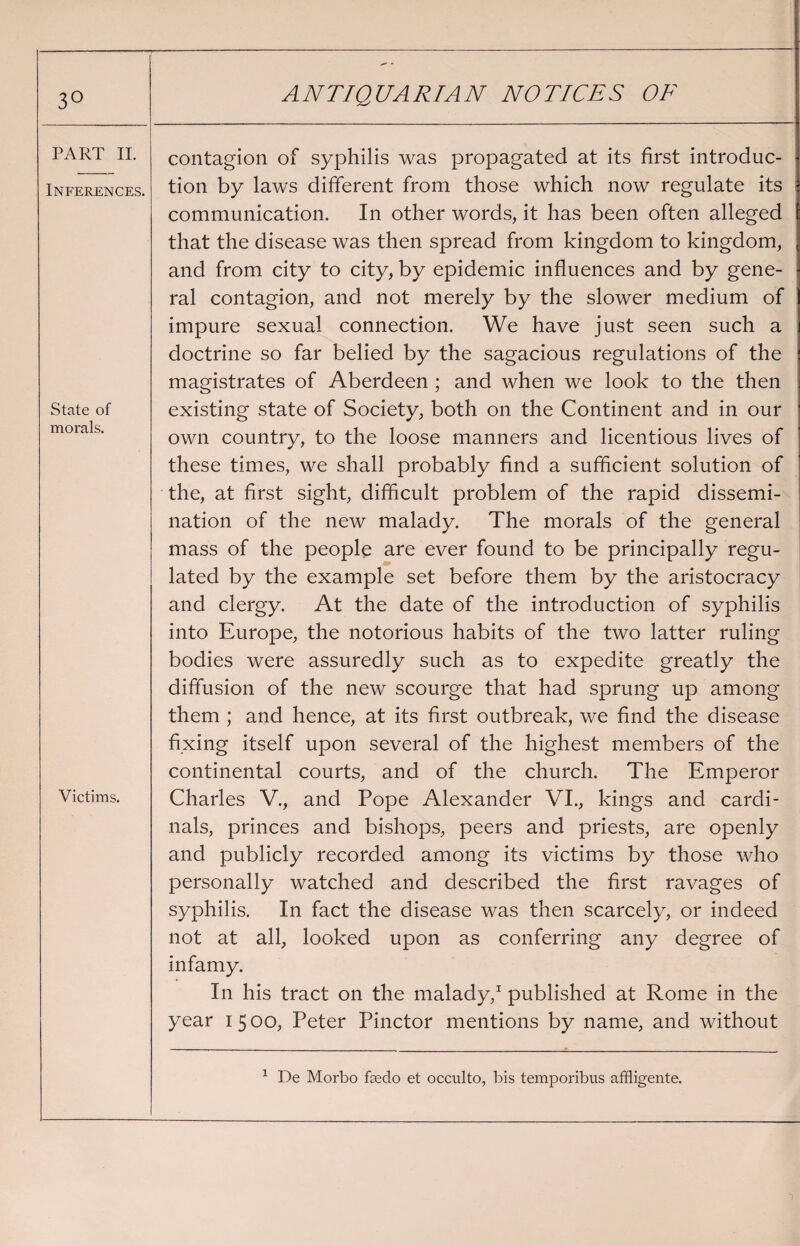 ^ - 3° ANTIQUARIAN NOTICES OF PART II. contagion of syphilis was propagated at its first introduc- Inferences. tion by laws different from those which now regulate its communication. In other words, it has been often alleged that the disease was then spread from kingdom to kingdom, and from city to city, by epidemic influences and by gene¬ ral contagion, and not merely by the slower medium of impure sexual connection. We have just seen such a doctrine so far belied by the sagacious regulations of the magistrates of Aberdeen ; and when we look to the then State of morals. existing state of Society, both on the Continent and in our own country, to the loose manners and licentious lives of these times, we shall probably find a sufficient solution of the, at first sight, difficult problem of the rapid dissemi¬ nation of the new malady. The morals of the general mass of the people are ever found to be principally regu¬ lated by the example set before them by the aristocracy and clergy. At the date of the introduction of syphilis into Europe, the notorious habits of the two latter ruling bodies were assuredly such as to expedite greatly the diffusion of the new scourge that had sprung up among them ; and hence, at its first outbreak, we find the disease Victims. fixing itself upon several of the highest members of the continental courts, and of the church. The Emperor Charles V., and Pope Alexander VI., kings and cardi¬ nals, princes and bishops, peers and priests, are openly and publicly recorded among its victims by those who personally watched and described the first ravages of syphilis. In fact the disease was then scarcely, or indeed not at all, looked upon as conferring any degree of infamy. In his tract on the malady,1 published at Rome in the year 1500, Peter Pinctor mentions by name, and without 1 De Morbo faedo et occulto, bis temporibus affligente.