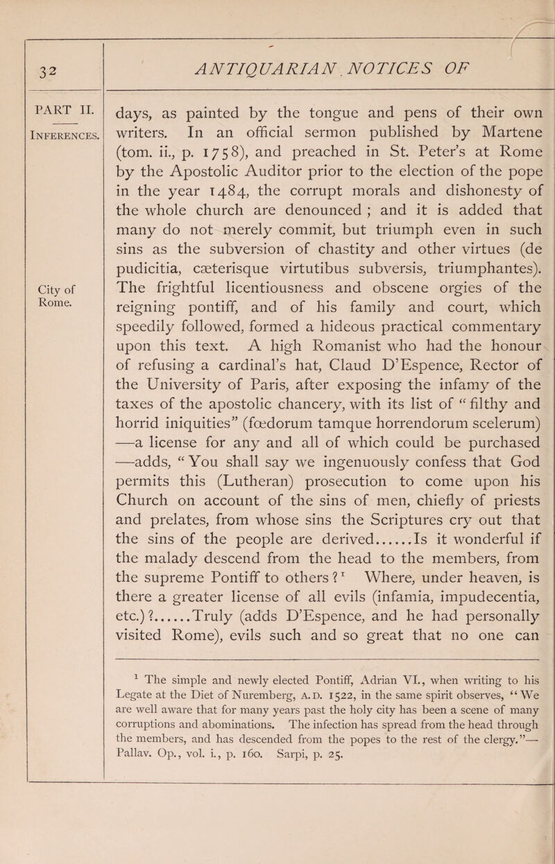 PART II. Inferences. City of Rome. days, as painted by the tongue and pens of their own writers. In an official sermon published by Martene (tom. ii., p. 175 8), and preached in St. Peter’s at Rome by the Apostolic Auditor prior to the election of the pope in the year 1484, the corrupt morals and dishonesty of the whole church are denounced ; and it is added that many do not merely commit, but triumph even in such sins as the subversion of chastity and other virtues (de pudicitia, caeterisque virtutibus subversis, triumphantes). The frightful licentiousness and obscene orgies of the reigning pontiff, and of his family and court, which speedily followed, formed a hideous practical commentary upon this text. A high Romanist who had the honour of refusing a cardinal’s hat, Claud D’Espence, Rector of the University of Paris, after exposing the infamy of the taxes of the apostolic chancery, with its list of “ filthy and horrid iniquities” (foedorum tamque horrendorum scelerum) —a license for any and all of which could be purchased —adds, “You shall say we ingenuously confess that God permits this (Lutheran) prosecution to come upon his Church on account of the sins of men, chiefly of priests and prelates, from whose sins the Scriptures cry out that the sins of the people are derived.Is it wonderful if the malady descend from the head to the members, from the supreme Pontiff to others ?1 Where, under heaven, is there a greater license of all evils (infamia, impudecentia, etc.)?.Truly (adds D’Espence, and he had personally visited Rome), evils such and so great that no one can 1 The simple and newly elected Pontiff, Adrian VI., when writing to his Legate at the Diet of Nuremberg, a.d. 1522, in the same spirit observes, “ We are well aware that for many years past the holy city has been a scene of many corruptions and abominations. The infection has spread from the head through the members, and has descended from the popes to the rest of the clergy.”— Pallav. Op., vol. i., p. 160. Sarpi, p. 25.