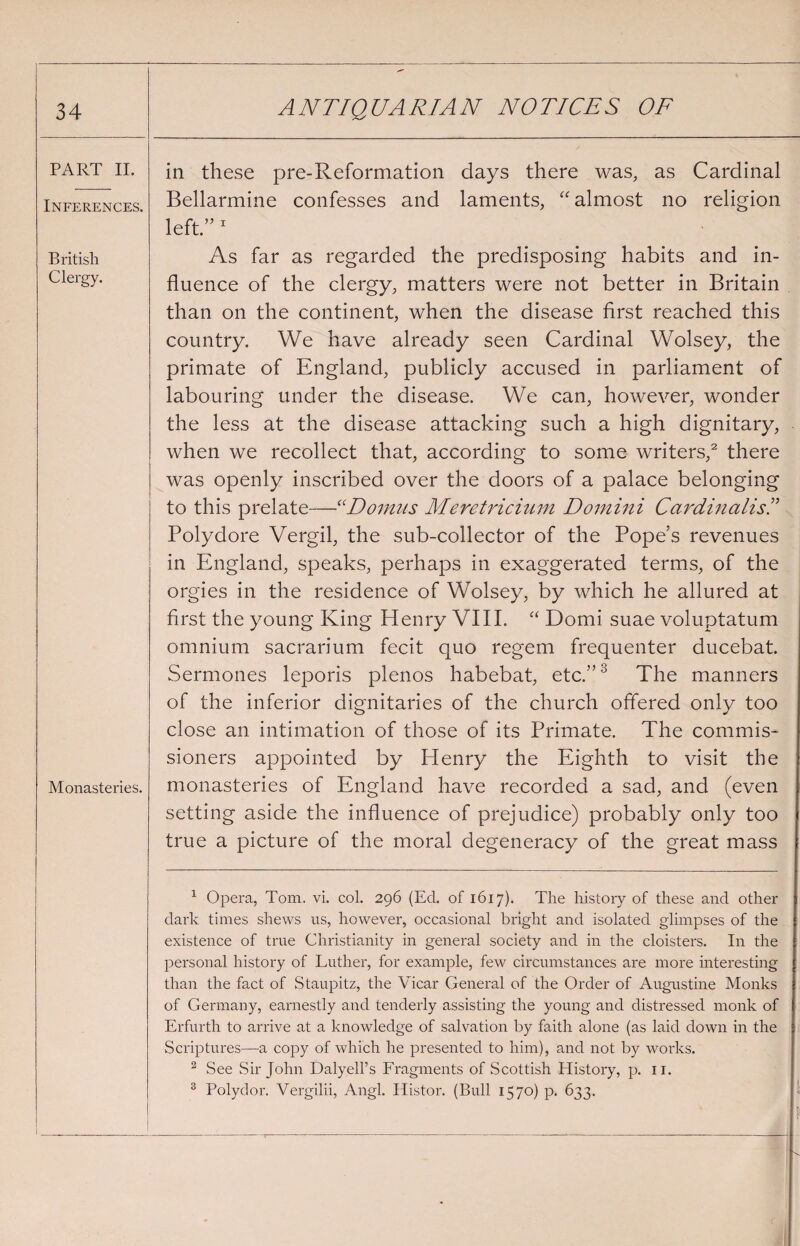 PART II. Inferences. British Clergy. Monasteries. in these pre-Reformation days there was, as Cardinal Bellarmine confesses and laments, “ almost no religion left.” 1 As far as regarded the predisposing habits and in¬ fluence of the clergy, matters were not better in Britain than on the continent, when the disease first reached this country. We have already seen Cardinal Wolsey, the primate of England, publicly accused in parliament of labouring under the disease. We can, however, wonder the less at the disease attacking such a high dignitary, when we recollect that, according to some writers,2 there was openly inscribed over the doors of a palace belonging to this prelate—“Domits Meretricium Domini CardinalisI Polydore Vergil, the sub-collector of the Pope’s revenues in England, speaks, perhaps in exaggerated terms, of the orgies in the residence of Wolsey, by which he allured at first the young King Henry VIII. “ Domi suae voluptatum omnium sacrarium fecit quo regem frequenter ducebat. Sermones leporis plenos habebat, etc.”3 The manners of the inferior dignitaries of the church offered only too close an intimation of those of its Primate. The commis¬ sioners appointed by Henry the Eighth to visit the monasteries of England have recorded a sad, and (even setting aside the influence of prejudice) probably only too true a picture of the moral degeneracy of the great mass 1 Opera, Tom. vi. col. 296 (Ed. of 1617). The history of these and other dark times shews us, however, occasional bright and isolated glimpses of the existence of true Christianity in general society and in the cloisters. In the personal history of Luther, for example, few circumstances are more interesting than the fact of Staupitz, the Vicar General of the Order of Augustine Monks of Germany, earnestly and tenderly assisting the young and distressed monk of Erfurth to arrive at a knowledge of salvation by faith alone (as laid down in the Scriptures—a copy of which he presented to him), and not by works. 2 See Sir John Dalyell’s Fragments of Scottish History, p. 11. 3 Polydor. Vergilii, Angl. Histor. (Bull 1570) p. 633.