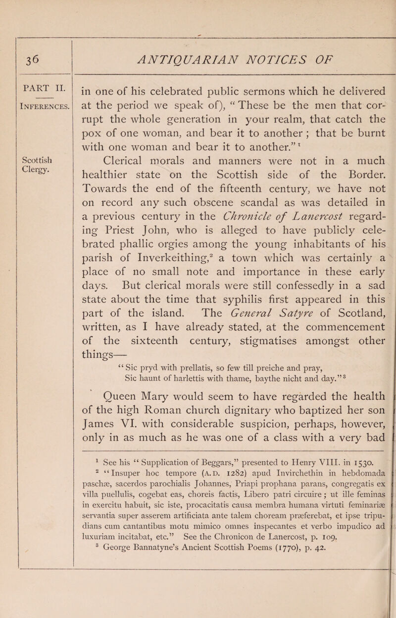 PART II. Inferences. Scottish Clergy. in one of his celebrated public sermons which he delivered at the period we speak of), “ These be the men that cor¬ rupt the whole generation in your realm, that catch the pox of one woman, and bear it to another ; that be burnt with one woman and bear it to another/’T Clerical morals and manners were not in a much healthier state on the Scottish side of the Border. Towards the end of the fifteenth century, we have not on record any such obscene scandal as was detailed in a previous century in the Chronicle of Lanercost regard¬ ing Priest John, who is alleged to have publicly cele¬ brated phallic orgies among the young inhabitants of his parish of Inverkeithing,1 2 a town which was certainly a place of no small note and importance in these early days. But clerical morals were still confessedly in a sad state about the time that syphilis first appeared in this part of the island. The General Satyre of Scotland, written, as I have already stated, at the commencement of the sixteenth century, stigmatises amongst other things— “ Sic pryd with prellatis, so few till preiche and pray, Sic haunt of harlettis with thame, baythe nicht and day.”3 Queen Mary would seem to have regarded the health of the high Roman church dignitary who baptized her son James VI. with considerable suspicion, perhaps, however, only in as much as he was one of a class with a very bad 1 See his “ Supplication of Beggars,” presented to Henry VIII. in 1530. 2 “ Insuper hoc tempore (a. d. 1282) apud Invirchethin in hebdomada pas clue, sacerdos parochialis Johannes, Priapi prophana parans, congregatis ex villa puellulis, cogebat eas, choreis factis, Libero patri circuire; ut ille feminas in exercitu habuit, sic iste, procacitatis causa membra humana virtuti feminariae servantia super asserem artificiata ante talem choream prseferebat, et ipse tripu- dians cum cantantibus motu mimico omnes inspecantes et verbo impudico ad luxuriam incitabat, etc.” See the Chronicon de Lanercost, p. 109. 3 George Bannatyne’s Ancient Scottish Poems (1770), p. 42.