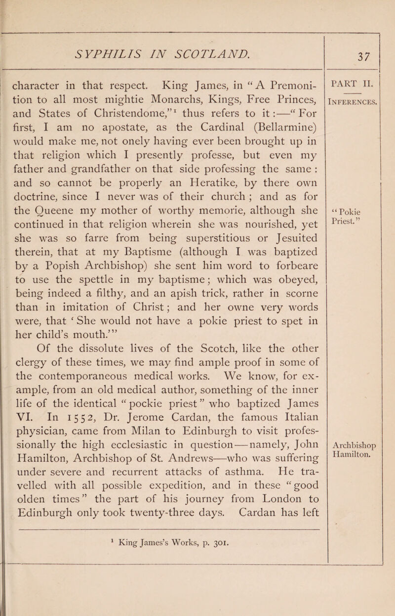 character in that respect King James, in “A Premoni¬ tion to all most mightie Monarchs, Kings, Free Princes, and States of Christendome,”1 thus refers to it:—“For first, I am no apostate, as the Cardinal (Bellarmine) would make me, not onely having ever been brought up in that religion which I presently professe, but even my father and grandfather on that side professing the same : and so cannot be properly an Heratike, by there own doctrine, since I never was of their church ; and as for the Queene my mother of worthy memorie, although she continued in that religion wherein she was nourished, yet she was so farre from being superstitious or Jesuited therein, that at my Baptisme (although I was baptized by a Popish Archbishop) she sent him word to forbeare to use the spettle in my baptisme; which was obeyed, being indeed a filthy, and an apish trick, rather in scorne than in imitation of Christ; and her owne very words were, that ‘ She would not have a pokie priest to spet in her child’s mouth.’” Of the dissolute lives of the Scotch, like the other clergy of these times, we may find ample proof in some of the contemporaneous medical works. We know, for ex¬ ample, from an old medical author, something of the inner life of the identical “ pockie priest” who baptized James VI. In 1552, Dr. Jerome Cardan, the famous Italian physician, came from Milan to Edinburgh to visit profes¬ sionally the high ecclesiastic in question — namely, John Hamilton, Archbishop of St. Andrews—who was suffering under severe and recurrent attacks of asthma. He tra¬ velled with all possible expedition, and in these “good olden times” the part of his journey from London to Edinburgh only took twenty-three days. Cardan has left 1 King James’s Works, p. 301. 37 PART II. Inferences. “ Pokie Priest.” Archbishop Hamilton.