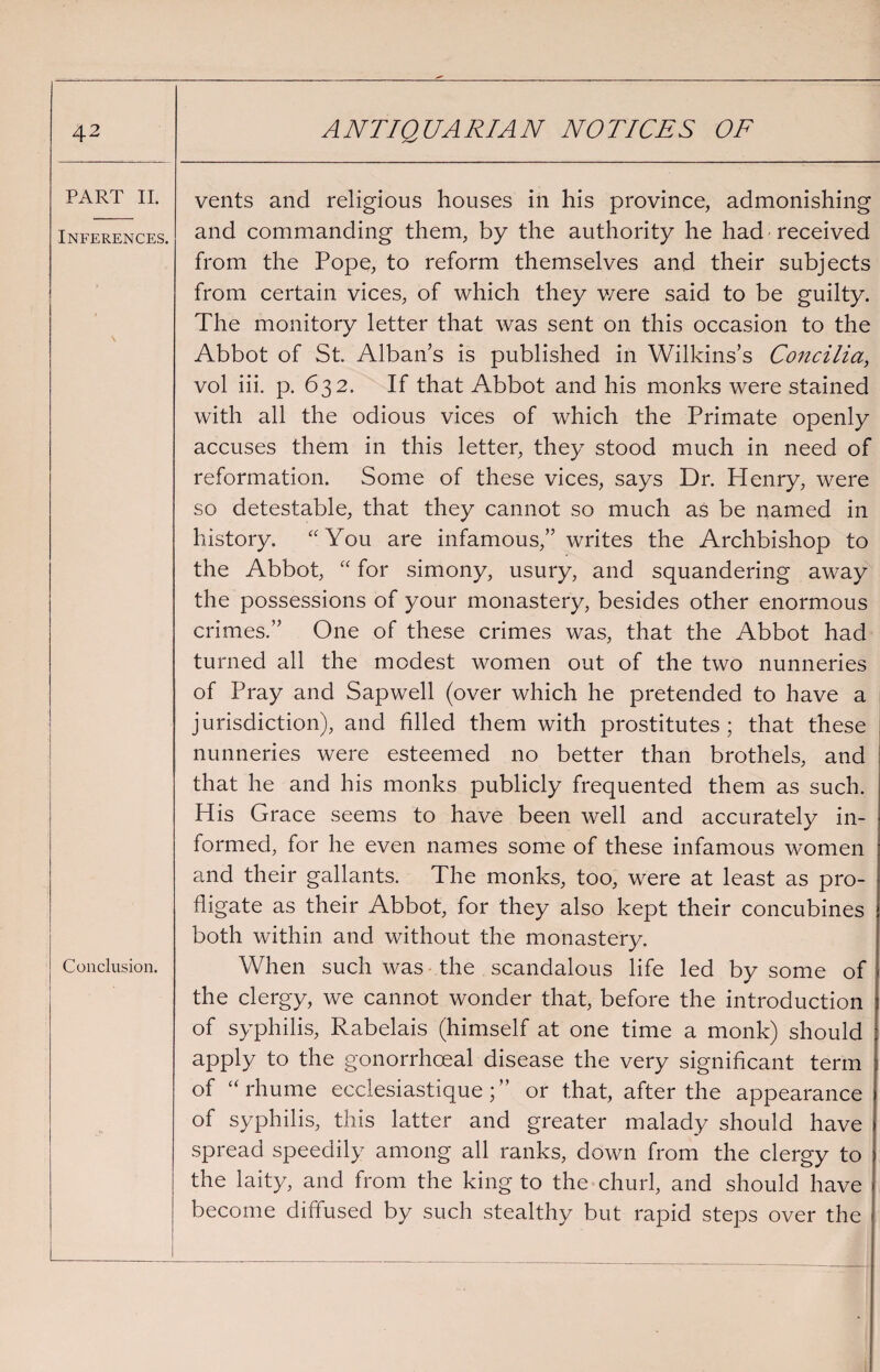 PART II. Inferences. Conclusion. vents and religious houses in his province, admonishing and commanding them, by the authority he had received from the Pope, to reform themselves and their subjects from certain vices, of which they v/ere said to be guilty. The monitory letter that was sent on this occasion to the Abbot of St. Alban’s is published in Wilkins’s Concilia, vol iii. p. 632. If that Abbot and his monks were stained with all the odious vices of which the Primate openly accuses them in this letter, they stood much in need of reformation. Some of these vices, says Dr. Henry, were so detestable, that they cannot so much as be named in history. “You are infamous,” writes the Archbishop to the Abbot, “ for simony, usury, and squandering away the possessions of your monastery, besides other enormous crimes.” One of these crimes was, that the Abbot had turned all the modest women out of the two nunneries of Pray and Sapwell (over which he pretended to have a jurisdiction), and filled them with prostitutes ; that these nunneries were esteemed no better than brothels, and that he and his monks publicly frequented them as such. His Grace seems to have been well and accurately in¬ formed, for he even names some of these infamous women and their gallants. The monks, too, were at least as pro¬ fligate as their Abbot, for they also kept their concubines both within and without the monastery. When such was the scandalous life led by some of the clergy, we cannot wonder that, before the introduction of syphilis, Rabelais (himself at one time a monk) should apply to the gonorrhoeal disease the very significant term of “rhume ecclesiastiqueor that, after the appearance of syphilis, this latter and greater malady should have spread speedily among all ranks, down from the clergy to the laity, and from the king to the churl, and should have become diffused by such stealthy but rapid steps over the