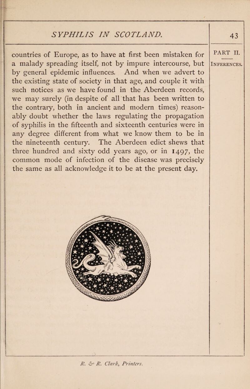 countries of Europe, as to have at first been mistaken for part ii. a malady spreading itself, not by impure intercourse, but Inferences. by general epidemic influences. And when we advert to the existing state of society in that age, and couple it with such notices as we have found in the Aberdeen records, we may surely (in despite of all that has been written to the contrary, both in ancient and modern times) reason¬ ably doubt whether the laws regulating the propagation of syphilis in the fifteenth and sixteenth centuries were in any degree different from what we know them to be in the nineteenth century. The Aberdeen edict shews that three hundred and sixty odd years ago, or in 1497, the common mode of infection of the disease was precisely the same as all acknowledge it to be at the present day. R. or R. Clark, Printers.