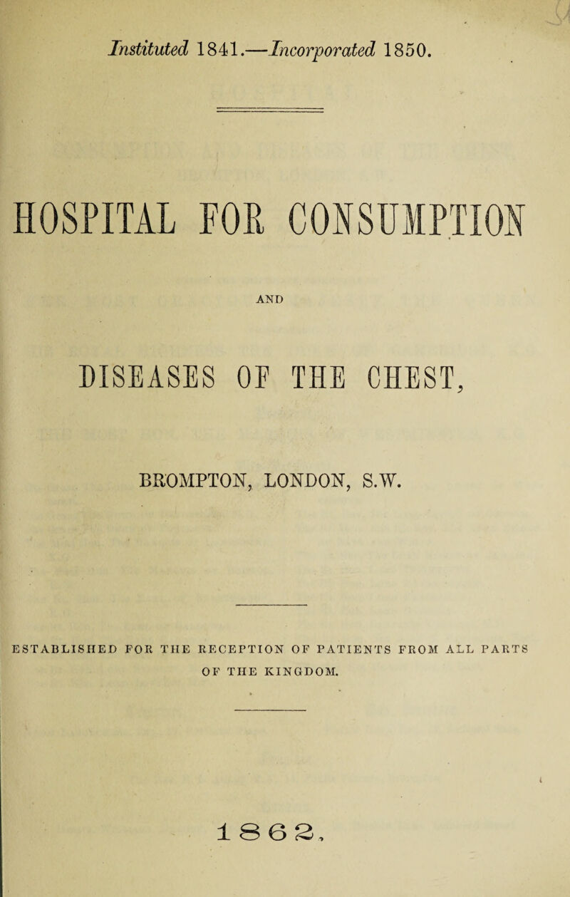 Instituted 1841.—Incorporated 1850. AND DISEASES OF THE CHEST, BROMPTON, LONDON, S.W. ESTABLISHED FOR THE RECEPTION OF PATIENTS FROM ALL PARTS OF THE KINGDOM. i 1063,