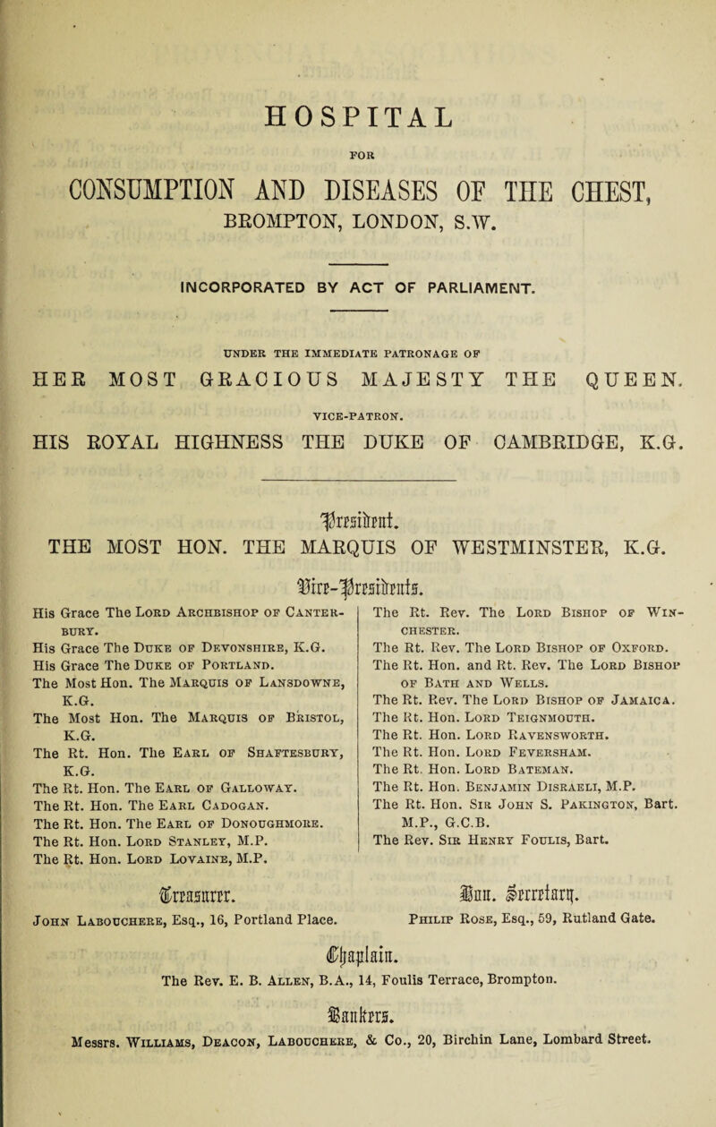 HOSPITAL FOR CONSUMPTION AND DISEASES OE THE CHEST, BROMPTON, LONDON, S.W. INCORPORATED BY ACT OF PARLIAMENT. UNDER THE IMMEDIATE PATRONAGE OF HER MOST GRACIOUS MAJESTY THE QUEEN, VICE-PATRON. HIS ROYAL HIGHNESS THE DUKE OF CAMBRIDGE, K.G. ^taitrrat. THE MOST HON. THE MARQUIS OF WESTMINSTER, K.G. fe-ftosiimtfjj. His Grace The Lord Archbishop of Canter¬ bury. His Grace The Duke of Devonshire, K.G. His Grace The Duke of Portland. The Most Hon. The Marquis of Lansdowne, K.G. The Most Hon. The Marquis of Bristol, K.G. The Rt. Hon. The Earl of Shaftesbury, K.G. The Rt. Hon. The Earl of Galloway. The Rt. Hon. The Earl Cadogan. The Rt. Hon. The Earl of Donoughmore. The Rt. Hon. Lord Stanley, M.P. The Rt. Hon. Lord Lovaine, M.P. feasttrrr. John Labouchere, Esq., 16, Portland Place. The Rt. Rev. The Lord Bishop of Win¬ chester. The Rt. Rev. The Lord Bishop of Oxford. The Rt. Hon. and Rt. Rev. The Lord Bishop of Bath and Wells. The Rt. Rev. The Lord Bishop of Jamaica. The Rt. Hon. Lord Teignmouth. The Rt. Hon. Lord Ravensworth. The Rt. Hon. Lord Feversham. The Rt. Hon. Lord Bateman. The Rt. Hon. Benjamin Disraeli, M.P. The Rt. Hon. Sir John S. Pakington, Bart. M.P., G.C.B. The Rev. Sir Henry Foulis, Bart. inn. fmrfarri. Philip Rose, Esq., 59, Rutland Gate. Cjjaplain The Rev. E. B. Allen, B.A., 14, Foulis Terrace, Brompton. Santa. Messrs. Williams, Deacon, Labouchere, & Co., 20, Birchin Lane, Lombard Street.