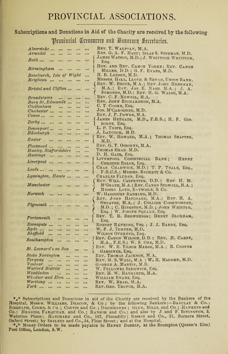 PROVINCIAL ASSOCIATIONS Subscriptions and Donations in Aid of the Charity are received by the following ^nminrial fetsttrrrs anil lnimrarif imrtaim A Iverstoke. Arundel . Bath. Birmingham . Bonchurch, Isle of Wight Brighton . Bristol and Clifton. Broadstairs . Bury St. Edmunds. Cheltenham . Chichester. Cowes. Derby. Devonport. Edinburgh . Exeter . Rev. T. Walpole, M.A. Rev. G. A. F. Hart; Silas S. Stedman, M.D. ( James Watson, M.D.; J. Whittuck Whittuck, 1 Esq. ( Hon. and Rev. Canon Yorke; Rev. Canon ( Miller, D.D.; G. F. Evans, M.D. H. B. Leeson, M.D. Messrs. Hall, Lloyd. & Bevan, Union Bank. ( Rev. W. Bruce, M.A.; Rev. John Hensman, -< M.A.; Rev. Jas. E. Nash. M.A. ; J. A. ( Symonds, M.D.; Rev. H. G. Walsh, M.A. Rev. C. F. Newell, M.A. Rev. John Richardson, M.A. C. T. Cooke, Esq. Jos. M‘Caroghbr, M.D. Rev. J. P. Power, M.A. (James Heygate, M.D., F.R.S.; H. F. Gis- \ borne, Esq. L. P. Tripe, Esq. J. Laycock, M.D. ( Rev. W. Howard, M.A.; Thomas Shapter, M.D. Fleetwood. Hanley, Staffordshire Hastings . Liverpool. Leeds. Lymington, Hants ... Manchester . Norwich . Plymouth. Portsmouth Rev. G. Y. Osborne, M.A. Thomas Head, M.D. D. H. Gabb, Esq. Liverpool Commercial Bank ; Henry Christie Beloe, Esq. Ciias. Chadwick, M.D.; T. P. Teale, Esq., F.R.C.S.; Messrs. Beckett & Co. Charles Fluder, Esq. Rev. Will. Carpenter, D.D.; Rev. H. M. M‘Grath, M.A.; Rev. Canon Stowell, M.A.; Messrs. Loyd, Entwisle, & Co. W. Harcourt Ranking, M.D. Rev. John Hatchard, M.A.; Rev. H. A. Greaves, M.A.; J. Collier Cookworthy, M.D.; C. Hingston, M.D.; John Whipple, Esq. ; W. Joseph Square, Esq. Rev. T. R. Brownrigg; Henry Bloxham, Esq. Ramsgate. Ryde.. ... Sheffield . Southampton . St. Leonard's on Sea Stoke Newington Torquay . Ventnor . Watford District Wimbledon . Windsor and Eton ... Worthing. York. Robert Ranking, Fsq. ; J. J. Barry, Esq. W. F. J. Turner, M.D. Wilson Overend, Esq. (Rev. Canon Wilson, D.D.; Rev. H. Carey, ( M.A., F.R.S.; W. S. Oke, M.D. J Rev. W. R. Tilson Marsh, M.A.; R. Cooper ( Gardiner, Esq. Rev. Thomas Jackson, M.A. Rev. M. S. Wall, M.A ; W. H. Madden, M.D. George A. Martin, M.D. W. Fellowes Sedgwick, Esq. Rev. H. W. Haygarth, M.A. William Evans, Esq. Rev. W. Read, M.A. Rev. Geo. Trevor, M.A. *** Subscriptions and Dona'ions in aid of the Charity are received by the Bankers of the Hospital, Messrs. Williams, Deacon, & Co ; by the following Bankers:—Barclay & Co.; Biddulfh, Cocks, & Co.; Coutts and Co.; Drummonds ; Glyn, Mills, and Co.; Hankeys and Co.; Herbies, Farquhar, and Co.; Ransom and Co.; and also by J. and F. Rivington, 3, Waterloo Place; Hatchard and Co., 187, Piccadilly; Nisbet and Co., 21, Berners Street, Oxford Street; by Seeleys and Co.,54, Fleet Street; and at the Hospital. *** Money Orders to be made payable to Henry Dobbin, at the Brompton (Queen’s Elm) Post Office, London, S.W.