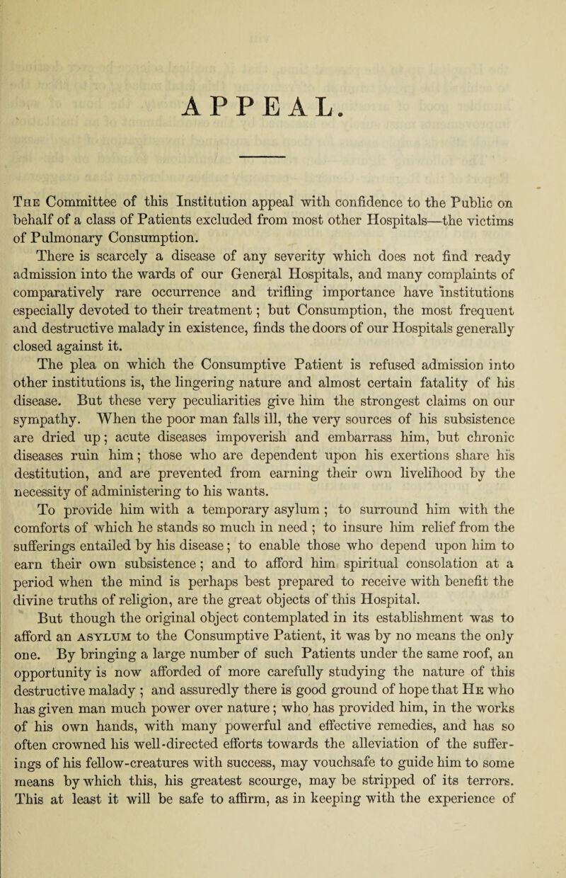 APPEAL The Committee of this Institution appeal with confidence to the Public on behalf of a class of Patients excluded from most other Hospitals—the victims of Pulmonary Consumption. There is scarcely a disease of any severity which does not find ready admission into the wards of our General Hospitals, and many complaints of comparatively rare occurrence and trifling importance have institutions especially devoted to their treatment; but Consumption, the most frequent and destructive malady in existence, finds the doors of our Hospitals generally closed against it. The plea on which the Consumptive Patient is refused admission into other institutions is, the lingering nature and almost certain fatality of his disease. But these very peculiarities give him the strongest claims on our sympathy. When the poor man falls ill, the very sources of his subsistence are dried up; acute diseases impoverish and embarrass him, but chronic diseases ruin him; those who are dependent upon his exertions share his destitution, and are prevented from earning their own livelihood by the necessity of administering to his wants. To provide him with a temporary asylum ; to surround him with the comforts of which he stands so much in need ; to insure him relief from the sufferings entailed by his disease; to enable those who depend upon him to earn their own subsistence ; and to afford him spiritual consolation at a period when the mind is perhaps best prepared to receive with benefit the divine truths of religion, are the great objects of this Hospital. But though the original object contemplated in its establishment was to afford an asylum to the Consumptive Patient, it was by no means the only one. By bringing a large number of such Patients under the same roof, an opportunity is now afforded of more carefully studying the nature of this destructive malady ; and assuredly there is good ground of hope that He who has given man much power over nature; who has provided him, in the works of his own hands, with many powerful and effective remedies, and has so often crowned his well-directed efforts towards the alleviation of the suffer¬ ings of his fellow-creatures with success, may vouchsafe to guide him to some means by 'which this, his greatest scourge, may be stripped of its terrors. This at least it will be safe to affirm, as in keeping with the experience of