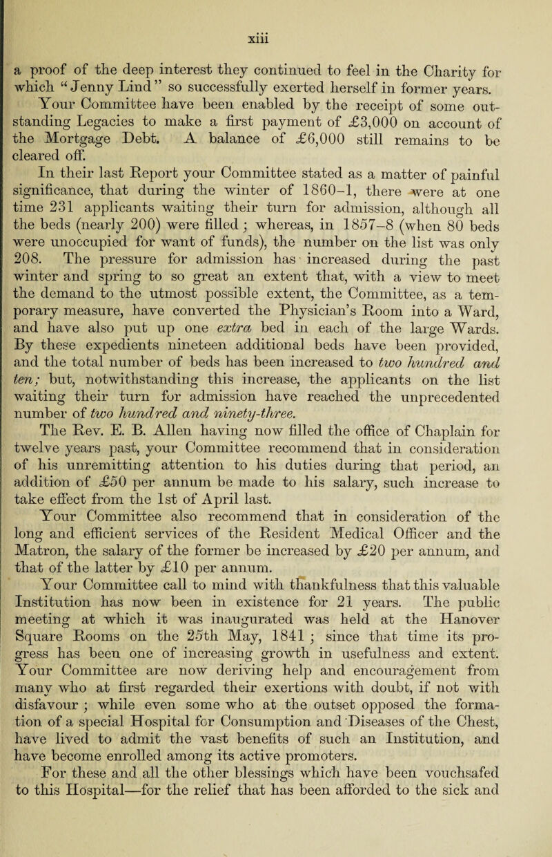 a proof of the deep interest they continued to feel in the Charity for which “ Jenny Lind ” so successfully exerted herself in former years. Your Committee have been enabled by the receipt of some out¬ standing Legacies to make a first payment of ,£3,000 on account of the Mortgage Debt. A balance of £6,000 still remains to be cleared off. In their last Report your Committee stated as a matter of painful significance, that during the winter of 1860-1, there were at one time 231 applicants waiting their turn for admission, although all the beds (nearly 200) were filled ; whereas, in 1857-8 (when 80 beds were unoccupied for want of funds), the number on the list was only 208. The pressure for admission has increased during the past winter and spring to so great an extent that, with a view to meet the demand to the utmost possible extent, the Committee, as a tem¬ porary measure, have converted the Physician’s Room into a Ward, and have also put up one extra bed in each of the large Wards. By these expedients nineteen additional beds have been provided, and the total number of beds has been increased to two Imndred and ten; but, notwithstanding this increase, the applicants on the list waiting their turn for admission have reached the unprecedented number of two hundred andj ninety-three. The Rev. E. B. Allen having now filled the office of Chaplain for twelve years past, your Committee recommend that in consideration of his unremitting attention to his duties during that period, an addition of £50 per annum be made to his salary, such increase to take effect from the 1st of April last. Your Committee also recommend that in consideration of the long and efficient services of the Resident Medical Officer and the Matron, the salary of the former be increased by £20 per annum, and that of the latter by £10 per annum. Your Committee call to mind with thankfulness that this valuable Institution has now been in existence for 21 years. The public meeting at which it was inaugurated was held at the Hanover Square Rooms on the 25th May, 1841 ; since that time its pro¬ gress has been one of increasing growth in usefulness and extent. Your Committee are now deriving help and encouragement from many who at first regarded their exertions with doubt, if not with disfavour ; while even some who at the outset opposed the forma¬ tion of a special Hospital for Consumption and Diseases of the Chest, have lived to admit the vast benefits of such an Institution, and have become enrolled among its active promoters. For these and all the other blessings which have been vouchsafed to this Hospital—for the relief that has been afforded to the sick and