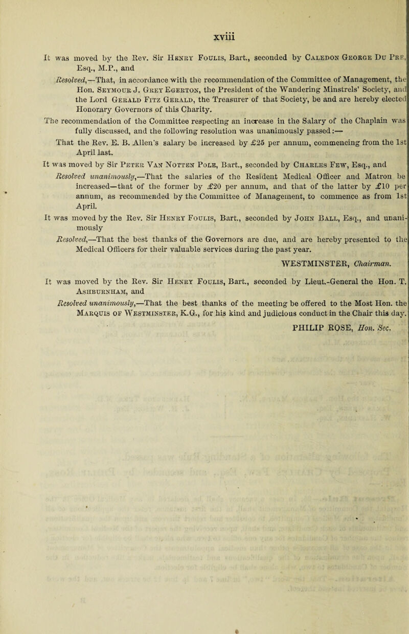 It was moved by the Rev. Sir Henry Foulis, Bart., seconded by Caledon George Du Pre, Esq., M.P., and Resolved,—That, in accordance with the recommendation of the Committee of Management, the Hon. Seymour J. GreyEgerton, the President of the Wandering Minstrels’ Society, and the Lord Gerald Fitz Gerald, the Treasurer of that Society, be and are hereby elected Honorary Governors of this Charity. The recommendation of the Committee respecting an increase in the Salary of the Chaplain was fully discussed, and the following resolution was unanimously passed:— That the Rev. E. B. Allen's salary be increased by £25 per annum, commencing from the 1st April last. It was moved by Sir Peter Van Notten Pole, Bart., seconded by Charles Few, Esq., and Resolved unanimously,—That the salaries of the Resident Medical Officer and Matron be increased—that of the former by £20 per annum, and that of the latter by £10 per annum, as recommended by the Committee of Management, to commence as from 1st: April. It was moved by the Rev. Sir Henry Foulis, Bart., seconded by John Ball, Esq., and unani¬ mously Resolved,—That the best thanks of the Governors are due, and are hereby presented to the Medical Officers for their valuable services during the past year. WESTMINSTER, Chairman. It was moved by the Rev. Sir Henry Foulis, Bart., seconded by Lieut.-General the Hon. T. Ashburnham, and Resolved unanimously,—That the best thanks of the meeting be offered to the Most Hon. the Marquis of Westminster, K.G., for his kind and judicious conduct in the Chair this day. PHILIP ROSE, Hon. Sec.