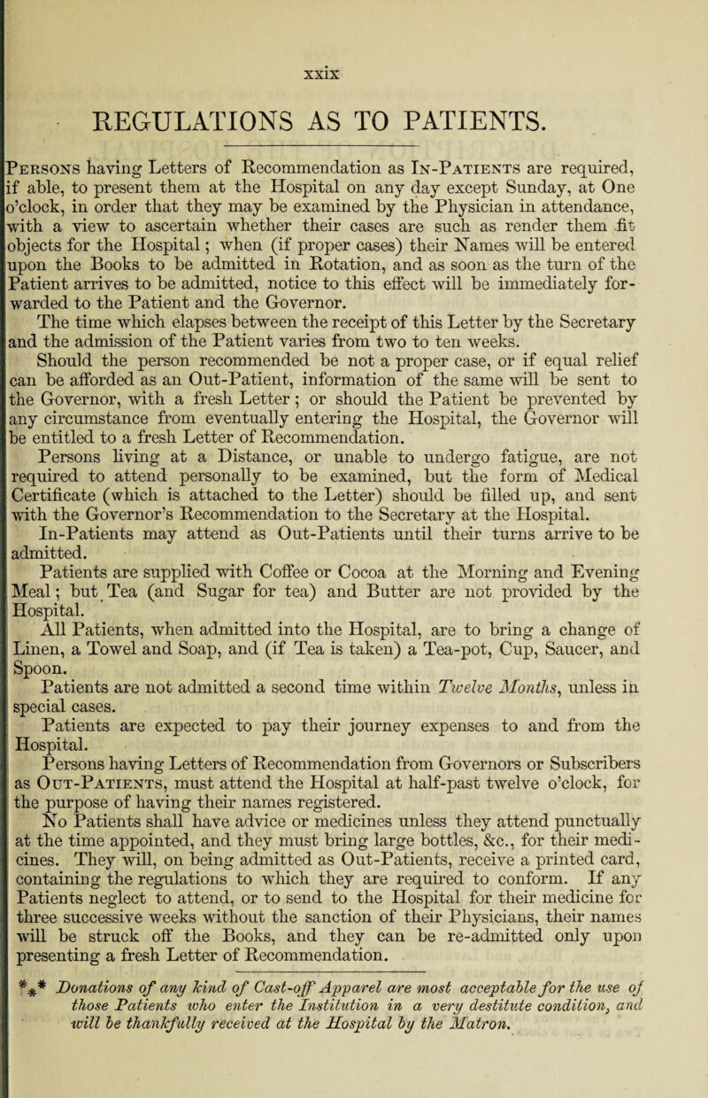 REGULATIONS AS TO PATIENTS. Persons having Letters of Recommendation as In-Patients are required, if able, to present them at the Hospital on any day except Sunday, at One o’clock, in order that they may be examined by the Physician in attendance, with a view to ascertain whether their cases are such as render them .fit objects for the Hospital; when (if proper cases) their ISTames will be entered upon the Books to be admitted in Rotation, and as soon as the turn of the Patient arrives to be admitted, notice to this effect will be immediately for¬ warded to the Patient and the Governor. The time which elapses between the receipt of this Letter by the Secretary and the admission of the Patient varies from two to ten weeks. Should the person recommended be not a proper case, or if equal relief can be afforded as an Out-Patient, information of the same will be sent to the Governor, with a fresh Letter ; or should the Patient be prevented by any circumstance from eventually entering the Hospital, the Governor will be entitled to a fresh Letter of Recommendation. Persons living at a Distance, or unable to undergo fatigue, are not required to attend personally to be examined, but the form of Medical Certificate (which is attached to the Letter) should be filled up, and sent with the Governor’s Recommendation to the Secretary at the Hospital. In-Patients may attend as Out-Patients until their turns arrive to be admitted. Patients are supplied with Coffee or Cocoa at the Morning and Evening Meal; but Tea (and Sugar for tea) and Butter are not provided by the Hospital. All Patients, when admitted into the Hospital, are to bring a change of Linen, a Towel and Soap, and (if Tea is taken) a Tea-pot, Cup, Saucer, and Spoon. Patients are not admitted a second time within Twelve Months, unless in special cases. Patients are expected to pay their journey expenses to and from the Hospital. Persons having Letters of Recommendation from Governors or Subscribers as Out-Patients, must attend the Hospital at half-past twelve o’clock, for the purpose of having their names registered. Ko Patients shall have advice or medicines unless they attend punctually at the time appointed, and they must bring large bottles, &c., for their medi¬ cines. They will, on being admitted as Out-Patients, receive a printed card, containing the regulations to which they are required to conform. If any Patients neglect to attend, or to send to the Hospital for their medicine for three successive weeks without the sanction of their Physicians, their names will be struck off the Books, and they can be re-admitted only upon presenting a fresh Letter of Recommendation. Donations of any Jcinci of Cast-off Apparel are most acceptable for the use of those Patients icho enter the Institution in a very destitute condition} and will be thankfully received at the Hospital by the Matron.