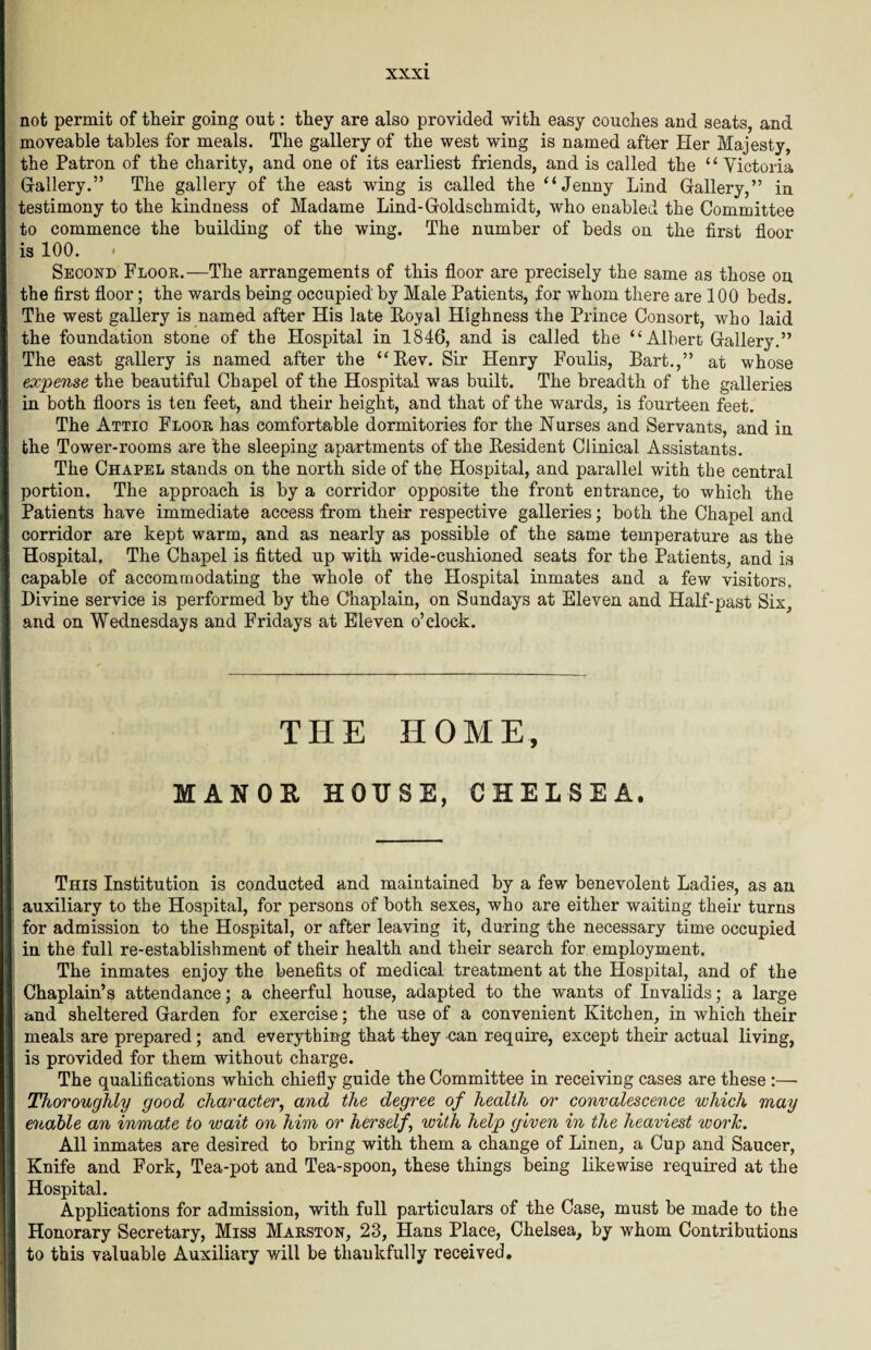 not permit of their going out: they are also provided with easy couches and seats, and moveable tables for meals. The gallery of the west wing is named after Her Majesty, the Patron of the charity, and one of its earliest friends, and is called the “ Victoria Gallery.” The gallery of the east wing is called the “Jenny Lind Gallery,” in testimony to the kindness of Madame Lind-Goldschmidt, who enabled the Committee to commence the building of the wing. The number of beds on the first floor is 100. < Second Floor.—The arrangements of this floor are precisely the same as those on the first floor; the wards being occupied by Male Patients, for whom there are 100 beds. The west gallery is named after His late Royal Highness the Prince Consort, who laid the foundation stone of the Hospital in 1846, and is called the “Albert Gallery.” The east gallery is named after the “Rev. Sir Henry Foulis, Bart.,” at whose expense the beautiful Chapel of the Hospital was built. The breadth of the galleries in both floors is ten feet, and their height, and that of the wards, is fourteen feet. The Attic Floor has comfortable dormitories for the Nurses and Servants, and in the Tower-rooms are the sleeping apartments of the Resident Clinical Assistants. The Chapel stands on the north side of the Hospital, and parallel with the central portion. The approach is by a corridor opposite the front entrance, to which the Patients have immediate access from their respective galleries; both the Chapel and corridor are kept warm, and as nearly as possible of the same temperature as the Hospital. The Chapel is fitted up with wide-cushioned seats for the Patients, and is capable of accommodating the whole of the Hospital inmates and a few visitors. Divine service is performed by the Chaplain, on Sundays at Eleven and Half-past Six, and on Wednesdays and Fridays at Eleven o’clock. THE HOME, MANOR HOUSE, CHELSEA. This Institution is conducted and maintained by a few benevolent Ladies, as an auxiliary to the Hospital, for persons of both sexes, who are either waiting their turns for admission to the Hospital, or after leaving it, during the necessary time occupied in the full re-establishment of their health and their search for employment. The inmates enjoy the benefits of medical treatment at the Hospital, and of the Chaplain’s attendance; a cheerful house, adapted to the wants of Invalids; a large and sheltered Garden for exercise; the use of a convenient Kitchen, in which their meals are prepared; and everything that they can require, except their actual living, is provided for them without charge. The qualifications which chiefly guide the Committee in receiving cases are these :— Thoroughly good character, and the degree of health or convalescence which may enable an inmate to wait on him or herself, with help given in the heaviest worlc. All inmates are desired to bring with them a change of Linen, a Cup and Saucer, Knife and Fork, Tea-pot and Tea-spoon, these things being likewise required at the Hospital. Applications for admission, with full particulars of the Case, must be made to the Honorary Secretary, Miss Marston, 23, Hans Place, Chelsea, by whom Contributions to this valuable Auxiliary will be thankfully received.