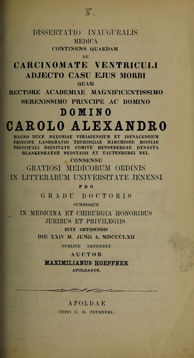 DISSERTATIO INAUGURATIS MEDICA CONTINENS QUAEDAM DK CARCINOMATE VENTRICULI ADJECTO CASU EJUS MORBI QUAM RECTORE ACADEMIAE MAGNIFICENTISSIMO SERENISSIMO PRINCIPE AC DOMINO DOMINO CAROLO ALEXANDRO MAGNO DUCE SAXON1AE VIMAHIENSIUM ET ISENACENS1UM PRINCIPE LANDGRAVIO TUURING1AE MARCHIONE MISMAE PRINCIPALI DIGNITATE COMITE HENNEBERGAE DYNASTA BLANKENHAYNII NEOSTADll ET TAUTENBURGI REL. CONSENSU GRATIOSI MEDICORUM ORDINIS IN LITTERARUM UNIVERSITATE JENENSI PRO GRADU DOCTORIS SUMMISQUE IN MEDICINA ET CHIRURGIA HONORIBUS JURIBUS ET PRIVILEGIIS RITE OBTINENDIS DIE XXIV M. .JUNII A. MDCCCLXH rUBLrCE DEFENDET A U CTOR MAXIMILIANTIS HOEPFNER APOLDANUS. APOLDAE TYPIS C. M. TEUBNERI.