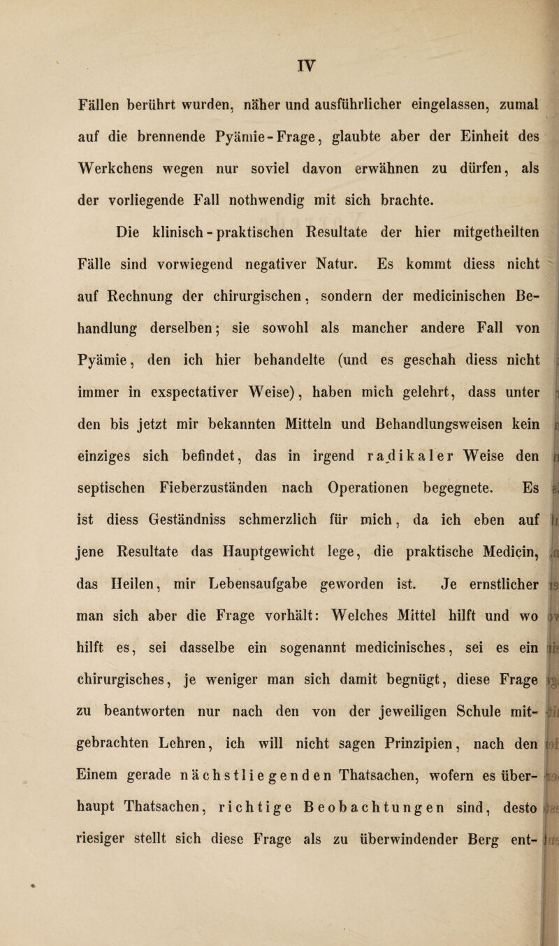 Fällen berührt wurden, näher und ausführlicher eingelassen, zumal auf die brennende Pyämie-Frage, glaubte aber der Einheit des Werkchens wegen nur soviel davon erwähnen zu dürfen, als der vorliegende Fall nothwendig mit sich brachte. Die klinisch - praktischen Resultate der hier mitgetheilten Fälle sind vorwiegend negativer Natur. Es kommt diess nicht auf Rechnung der chirurgischen, sondern der medicinischen Be¬ handlung derselben; sie sowohl als mancher andere Fall von Pyämie , den ich hier behandelte (und es geschah diess nicht immer in exspectativer Weise), haben mich gelehrt, dass unter den bis jetzt mir bekannten Mitteln und Behandlungsweisen kein n einziges sich befindet, das in irgend radikaler Weise den ja septischen Fieberzuständen nach Operationen begegnete. Es kl ist diess Geständniss schmerzlich für mich, da ich eben auf h. jene Resultate das Hauptgewicht lege, die praktische Medicin, ,n das Heilen, mir Lebensaufgabe geworden ist. Je ernstlicher fa man sich aber die Frage vorhält: Welches Mittel hilft und wo : hilft es, sei dasselbe ein sogenannt medicinisches, sei es ein m chirurgisches, je weniger man sich damit begnügt, diese Frage i zu beantworten nur nach den von der jeweiligen Schule mit- gebrachten Lehren, ich will nicht sagen Prinzipien, nach den i Einem gerade nächstliegenden Thatsachen, wofern es über- ■ haupt Thatsachen, richtige Beobachtungen sind, desto riesiger stellt sich diese Frage als zu überwindender Berg ent- I