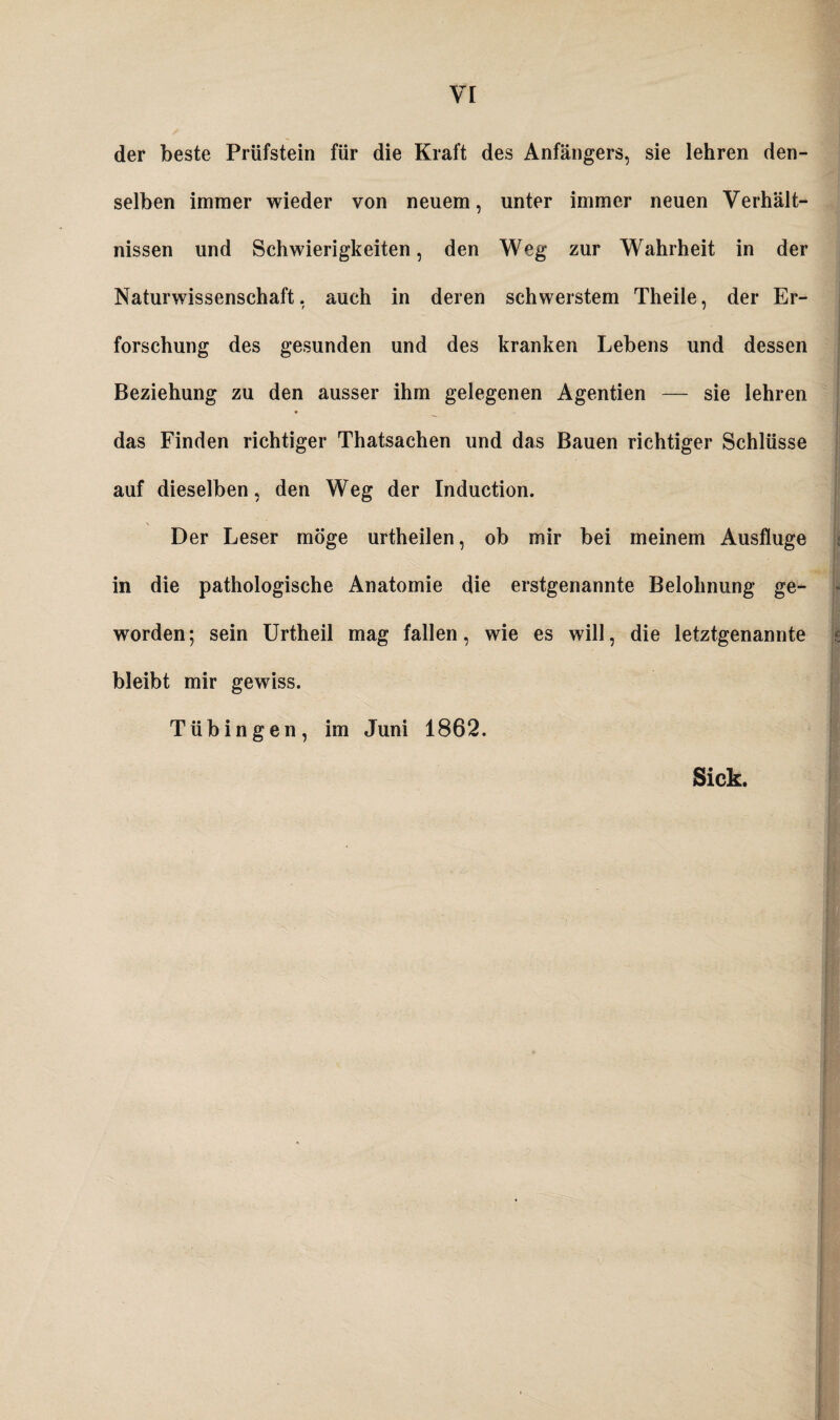 der beste Prüfstein für die Kraft des Anfängers, sie lehren den¬ selben immer wieder von neuem, unter immer neuen Verhält¬ nissen und Schwierigkeiten, den Weg zur Wahrheit in der Naturwissenschaft, auch in deren schwerstem Theile, der Er- forschung des gesunden und des kranken Lebens und dessen Beziehung zu den ausser ihm gelegenen Agentien — sie lehren das Finden richtiger Thatsachen und das Bauen richtiger Schlüsse auf dieselben, den Weg der Induction. \ Der Leser möge urtheilen, ob mir bei meinem Ausfluge in die pathologische Anatomie die erstgenannte Belohnung ge¬ worden ; sein Urtheil mag fallen, wie es will, die letztgenannte bleibt mir gewiss. Tübingen, im Juni 1862. Sick. i