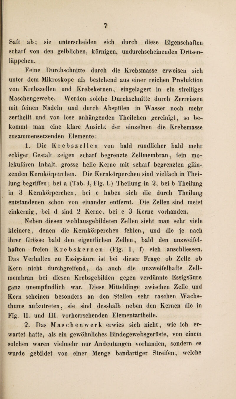 Saft ab; sie unterscheiden sich durch diese Eigenschaften scharf von den gelblichen, körnigen, undurchscheinenden Drüsen- läppchen. Feine Durchschnitte durch die Krebsmasse erweisen sich unter dem Mikroskope als bestehend aus einer reichen Produktion von Krebszellen und Krebskernen, eingelagert in ein streifiges Maschengewebe. Werden solche Durchschnitte durch Zerreissen mit feinen Nadeln und durch Abspülen in Wasser noch mehr zertheilt und von lose anhängenden Theilchen gereinigt, so be¬ kommt man eine klare Ansicht der einzelnen die Krebsmasse zusammensetzenden Elemente: 1. Die Krebszellen von bald rundlicher bald mehr eckiger Gestalt zeigen scharf begrenzte Zellmembran, fein mo¬ lekularen Inhalt, grosse helle Kerne mit scharf begrenzten glän¬ zenden Kernkörperchen. Die Kernkörperchen sind vielfach in Thei- lung begriffen; bei a (Tab. I, Fig. I.) Theilung in 2, bei b Theilung in 3 Kernkörperchen, bei c haben sich die durch Theilung entstandenen schon von einander entfernt. Die Zellen sind meist einkernig, bei d sind 2 Kerne, bei e 3 Kerne vorhanden. Neben diesen wohlausgebildeten Zellen sieht man sehr viele kleinere, denen die Kernkörperchen fehlen, und die je nach ihrer Grösse bald den eigentlichen Zellen, bald den unzweifel¬ haften freien Krebskernen (Fig. I, f) sich anschliessen. Das Verhalten zu Essigsäure ist bei dieser Frage ob Zelle ob Kern nicht durchgreifend, da auch die unzweifelhafte Zell¬ membran bei diesen Krebsgebilden gegen verdünnte Essigsäure ganz unempfindlich war. Diese Mitteldinge zwischen Zelle und Kern scheinen besonders an den Stellen sehr raschen Wachs» thums aufzutreten, sie sind desshalb neben den Kernen die in Fig. II. und III. vorherrschenden Elementartheile. 2. Das Maschenwerk erwies sich nicht, wie ich er¬ wartet hatte, als ein gewöhnliches Bindegewebsgerüste, von einem solchen waren vielmehr nur Andeutungen vorhanden, sondern es wurde gebildet von einer Menge bandartiger Streifen, welche