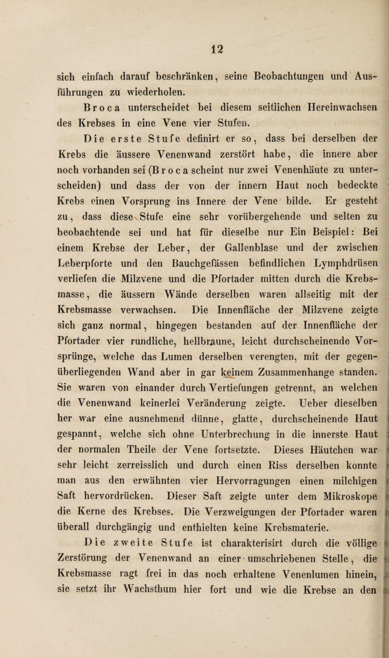 sich einfach darauf beschränken, seine Beobachtungen und Aus¬ führungen zu wiederholen. B r o c a unterscheidet bei diesem seitlichen Hereinwachsen des Krebses in eine Vene vier Stufen. Die erste Stufe definirt er so, dass bei derselben der Krebs die äussere Venenwand zerstört habe, die innere aber noch vorhanden sei (B r o c a scheint nur zwei Venenhäute zu unter¬ scheiden) und dass der von der innern Haut noch bedeckte Krebs einen Vorsprung ins Innere der Vene bilde. Er gesteht zu, dass diese Stufe eine sehr vorübergehende und selten zu beobachtende sei und hat für dieselbe nur Ein Beispiel: Bei einem Krebse der Leber, der Gallenblase und der zwischen Leberpforte und den Bauchgefässen befindlichen Lymphdrüsen verliefen die Milzvene und die Pfortader mitten durch die Krebs¬ masse, die äussern Wände derselben waren allseitig mit der Krebsmasse verwachsen. Die Innenfläche der Milzvene zeigte sich ganz normal, hingegen bestanden auf der Innenfläche der Pfortader vier rundliche, hellbraune, leicht durchscheinende Vor¬ sprünge, welche das Lumen derselben verengten, mit der gegen¬ überliegenden Wand aber in gar keinem Zusammenhänge standen. Sie waren von einander durch Vertiefungen getrennt, an welchen die Venenwand keinerlei Veränderung zeigte. Ueber dieselben her war eine ausnehmend dünne, glatte, durchscheinende Haut j gespannt, welche sich ohne Unterbrechung in die innerste Haut der normalen Theile der Vene fortsetzte. Dieses Häutchen war ■ sehr leicht zerreisslich und durch einen Riss derselben konnte i man aus den erwähnten vier Hervorragungen einen milchigen i Saft hervordrücken. Dieser Saft zeigte unter dem Mikroskope f) die Kerne des Krebses. Die Verzweigungen der Pfortader waren r überall durchgängig und enthielten keine Krebsmaterie. Die zweite Stufe ist charakterisirt durch die völlige : Zerstörung der Venenwand an einer * umschriebenen Stelle, die ; Krebsmasse ragt frei in das noch erhaltene Venenlumen hinein, sie setzt ihr Wachsthum hier fort und wie die Krebse an den