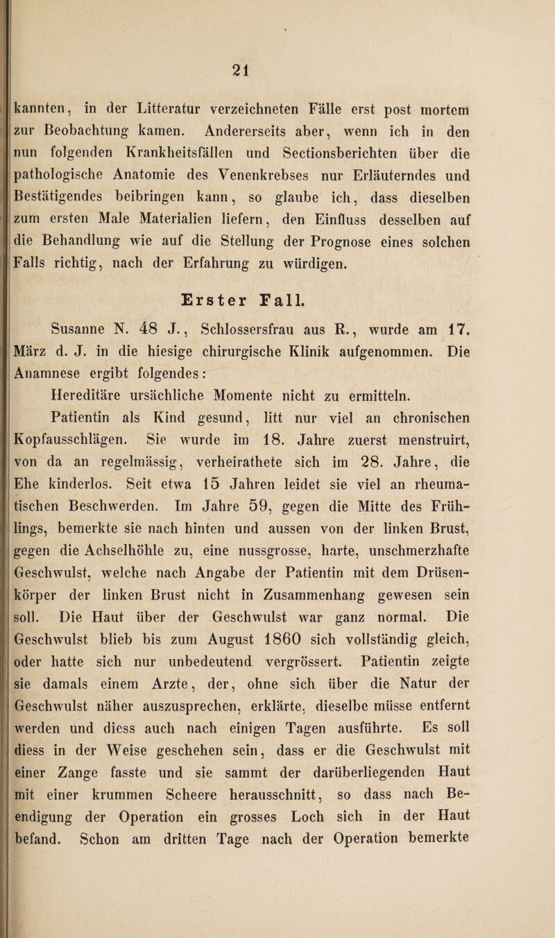 zur Beobachtung kamen. Andererseits aber, wenn ich in den (nun folgenden Krankheitsfällen und Sectionsberichten über die pathologische Anatomie des Venenkrebses nur Erläuterndes und Bestätigendes beibringen kann, so glaube ich, dass dieselben zum ersten Male Materialien liefern, den Einfluss desselben auf die Behandlung wie auf die Stellung der Prognose eines solchen Falls richtig, nach der Erfahrung zu würdigen. Erster Fall. Susanne N. 48 J., Schlossersfrau aus R., wurde am 17. März d. J. in die hiesige chirurgische Klinik aufgenommen. Die Anamnese ergibt folgendes: Hereditäre ursächliche Momente nicht zu ermitteln. Patientin als Kind gesund, litt nur viel an chronischen Kopfausschlägen. Sie wurde im 18. Jahre zuerst menstruirt, von da an regelmässig, verheirathete sich im 28. Jahre, die Ehe kinderlos. Seit etwa 15 Jahren leidet sie viel an rheuma¬ tischen Beschwerden. Im Jahre 59, gegen die Mitte des Früh¬ lings, bemerkte sie nach hinten und aussen von der linken Brust, gegen die Achselhöhle zu, eine nussgrosse, harte, unschmerzhafte Geschwulst, welche nach Angabe der Patientin mit dem Drüsen- Ikörper der linken Brust nicht in Zusammenhang gewesen sein soll. Die Haut über der Geschwulst war ganz normal. Die Geschwulst blieb bis zum August 1860 sich vollständig gleich, oder hatte sich nur unbedeutend vergrössert. Patientin zeigte sie damals einem Arzte, der, ohne sich über die Natur der Geschwulst näher auszusprechen, erklärte, dieselbe müsse entfernt werden und diess auch nach einigen Tagen ausführte. Es soll diess in der Weise geschehen sein, dass er die Geschwulst mit einer Zange fasste und sie sammt der darüberliegenden Haut mit einer krummen Scheere herausschnitt, so dass nach Be¬ endigung der Operation ein grosses Loch sich in der Haut befand. Schon am dritten Tage nach der Operation bemerkte