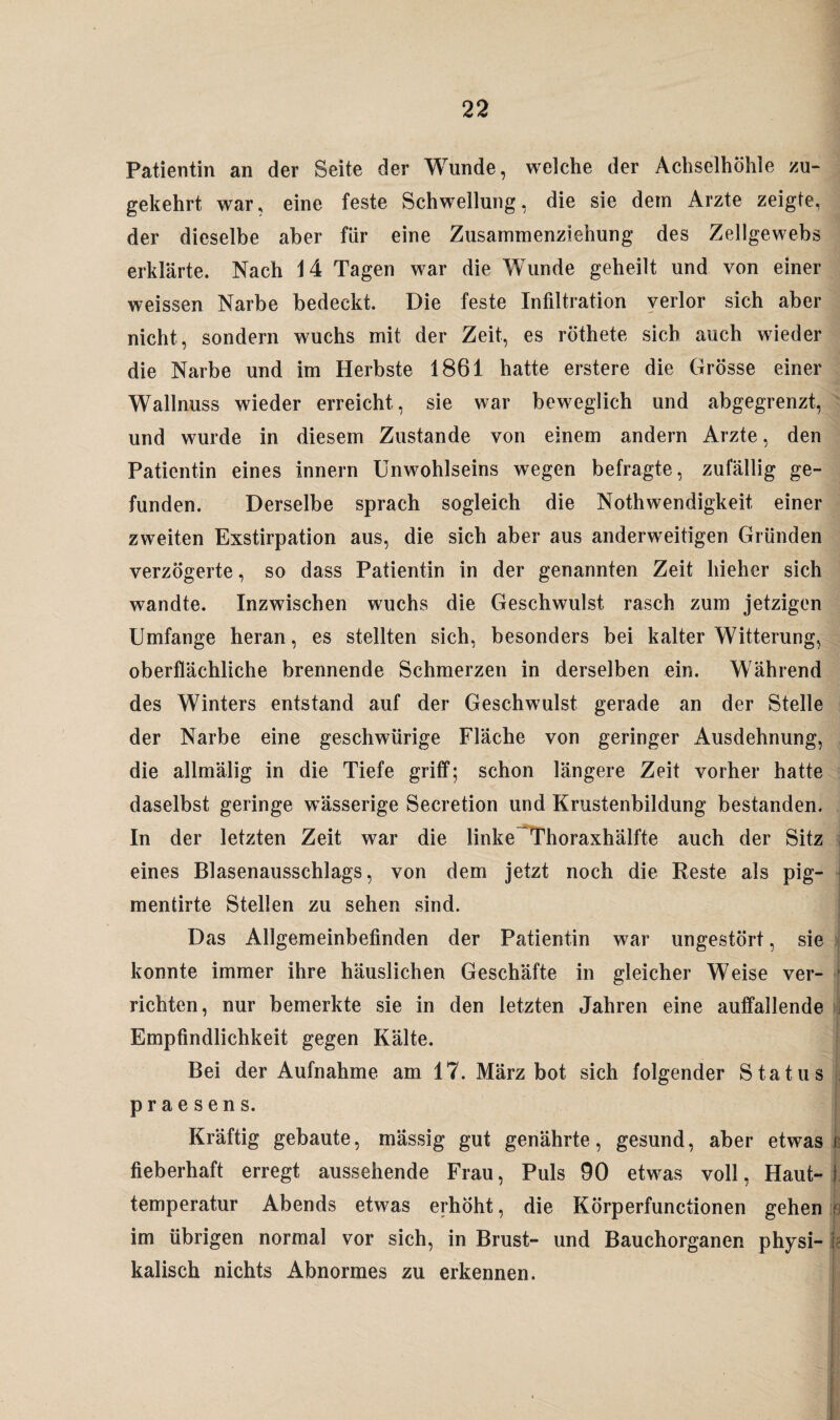 Patientin an der Seite der Wunde, welche der Achselhöhle zu¬ gekehrt war, eine feste Schwellung, die sie dem Arzte zeigte, der dieselbe aber für eine Zusammenziehung des Zellgewebs erklärte. Nach 14 Tagen war die Wunde geheilt und von einer weissen Narbe bedeckt. Die feste Infiltration verlor sich aber nicht, sondern wuchs mit der Zeit, es röthete sich auch wieder die Narbe und im Herbste 1861 hatte erstere die Grösse einer Wallnuss wieder erreicht, sie war beweglich und abgegrenzt, und wurde in diesem Zustande von einem andern Arzte, den Patientin eines Innern Unwohlseins wegen befragte, zufällig ge¬ funden. Derselbe sprach sogleich die Nothwendigkeit, einer zweiten Exstirpation aus, die sich aber aus anderweitigen Gründen verzögerte, so dass Patientin in der genannten Zeit hieher sich wandte. Inzwischen wuchs die Geschwulst rasch zum jetzigen Umfange heran, es stellten sich, besonders bei kalter Witterung, oberflächliche brennende Schmerzen in derselben ein. Während des Winters entstand auf der Geschwulst gerade an der Stelle der Narbe eine geschwürige Fläche von geringer Ausdehnung, die allmälig in die Tiefe griff; schon längere Zeit vorher hatte daselbst geringe wässerige Secretion und Krustenbildung bestanden. In der letzten Zeit war die linke Thoraxhälfte auch der Sitz eines Blasenausschlags, von dem jetzt noch die Reste als pig- mentirte Stellen zu sehen sind. L -, Das Allgemeinbefinden der Patientin war ungestört, sie konnte immer ihre häuslichen Geschäfte in gleicher Weise ver¬ richten, nur bemerkte sie in den letzten Jahren eine auffallende Empfindlichkeit gegen Kälte. Bei der Aufnahme am 17. März bot sich folgender Status praesens. Kräftig gebaute, mässig gut genährte, gesund, aber etwas fieberhaft erregt aussehende Frau, Puls 90 etw^as voll, Haut¬ temperatur Abends etwas erhöht, die Körperfunctionen gehen im übrigen normal vor sich, in Brust- und Bauchorganen physi¬ kalisch nichts Abnormes zu erkennen.