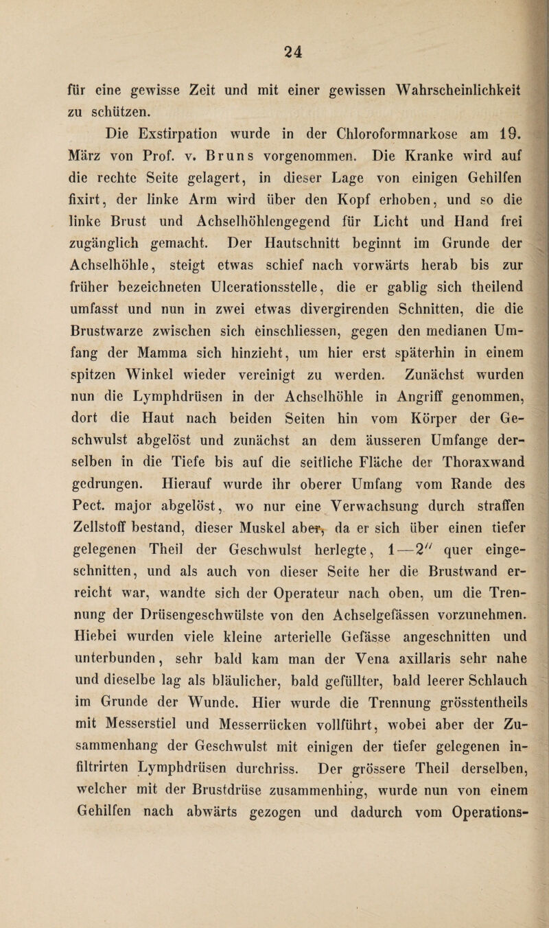 für eine gewisse Zeit und mit einer gewissen Wahrscheinlichkeit zu schützen. Die Exstirpation wurde in der Chloroformnarkose am 19. März von Prof. v. Bruns vorgenommen. Die Kranke wird auf die rechte Seite gelagert, in dieser Lage von einigen Gehilfen fixirt, der linke Arm wird über den Kopf erhoben, und so die linke Brust und Achselhöhlengegend für Licht und Hand frei zugänglich gemacht. Der Hautschnitt beginnt im Grunde der Achselhöhle, steigt etwas schief nach vorwärts herab bis zur früher bezeichneten Ulcerationsstelle, die er gablig sich theilend umfasst und nun in zwei etwas divergirenden Schnitten, die die Brustwarze zwischen sich einschliessen, gegen den medianen Um¬ fang der Mamma sich hinzieht, um hier erst späterhin in einem spitzen Winkel wieder vereinigt zu werden. Zunächst wurden nun die Lymphdrüsen in der Achselhöhle in Angriff genommen, dort die Haut nach beiden Seiten hin vom Körper der Ge¬ schwulst abgelöst und zunächst an dem äusseren Umfange der¬ selben in die Tiefe bis auf die seitliche Fläche der Thoraxwand gedrungen. Hierauf wurde ihr oberer Umfang vom Rande des Pect, major abgelöst, wo nur eine Verwachsung durch straffen Zellstoff bestand, dieser Muskel aber^ da er sich über einen tiefer gelegenen Theil der Geschwulst herlegte, 1—2 quer einge¬ schnitten, und als auch von dieser Seite her die Brustwand er¬ reicht war, wandte sich der Operateur nach oben, um die Tren¬ nung der Drüsengeschwülste von den Achselgefässen vorzunehmen. Hiebei wurden viele kleine arterielle Gefas.se angeschnitten und unterbunden, sehr bald kam man der Vena axillaris sehr nahe und dieselbe lag als bläulicher, bald gefüllter, bald leerer Schlauch im Grunde der Wunde. Hier wurde die Trennung grösstentheils mit Messerstiel und Messerrücken vollführt, wobei aber der Zu¬ sammenhang der Geschwulst mit einigen der tiefer gelegenen in- filtrirten Lymphdrüsen durchriss. Der grössere Theil derselben, welcher mit der Brustdrüse zusammenhing, wurde nun von einem Gehilfen nach abwärts gezogen und dadurch vom Operations-