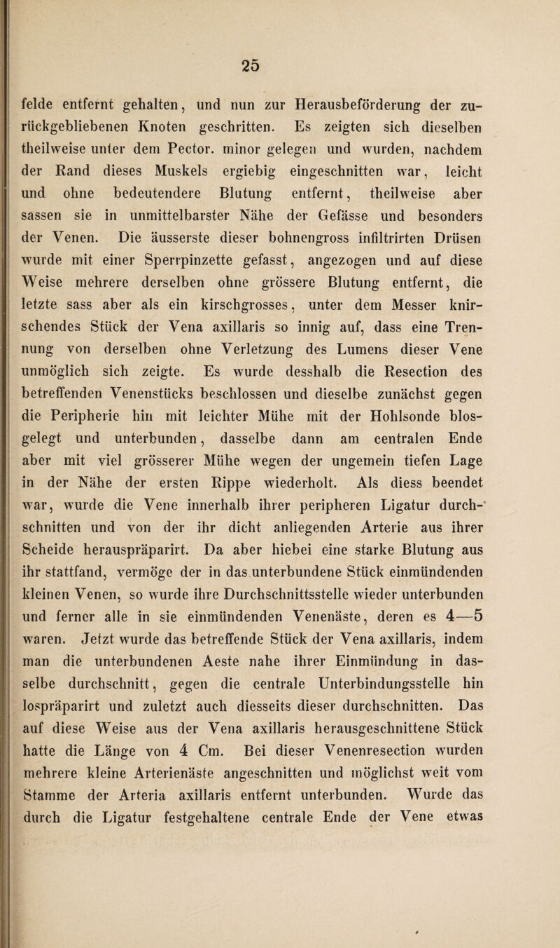 felde entfernt gehalten, und nun zur Herausbeförderung der zu¬ rückgebliebenen Knoten geschritten. Es zeigten sich dieselben theilweise unter dem Pector. minor gelegen und wurden, nachdem der Rand dieses Muskels ergiebig eingeschnitten war, leicht und ohne bedeutendere Blutung entfernt, theilweise aber sassen sie in unmittelbarster Nähe der Gefässe und besonders der Venen. Die äusserste dieser bohnengross infiltrirten Drüsen wurde mit einer Sperrpinzette gefasst, angezogen und auf diese Weise mehrere derselben ohne grössere Blutung entfernt, die letzte sass aber als ein kirschgrosses, unter dem Messer knir¬ schendes Stück der Vena axillaris so innig auf, dass eine Tren¬ nung von derselben ohne Verletzung des Lumens dieser Vene unmöglich sich zeigte. Es wurde desshalb die Resection des betreffenden Venenstücks beschlossen und dieselbe zunächst gegen die Peripherie hin mit leichter Mühe mit der Hohlsonde blos- gelegt und unterbunden, dasselbe dann am centralen Ende aber mit viel grösserer Mühe wegen der ungemein tiefen Lage in der Nähe der ersten Rippe wiederholt. Als diess beendet war, wurde die Vene innerhalb ihrer peripheren Ligatur durch¬ schnitten und von der ihr dicht anliegenden Arterie aus ihrer Scheide herauspräparirt. Da aber hiebei eine starke Blutung aus ihr stattfand, vermöge der in das unterbundene Stück einmündenden kleinen Venen, so wurde ihre Durchschnittsstelle wieder unterbunden und ferner alle in sie einmündenden Venenäste, deren es 4~—5 waren. Jetzt wurde das betreffende Stück der Vena axillaris, indem man die unterbundenen Aeste nahe ihrer Einmündung in das- selbe durchschnitt, gegen die centrale Unterbindungsstelle hin lospräparirt und zuletzt auch diesseits dieser durchschnitten. Das auf diese Weise aus der Vena axillaris herausgeschnittene Stück hatte die Länge von 4 Cm. Bei dieser Venenresection wurden mehrere kleine Arterienäste angeschnitten und möglichst weit vom Stamme der Arteria axillaris entfernt unterbunden. Wurde das durch die Ligatur festgehaltene centrale Ende der Vene etwas