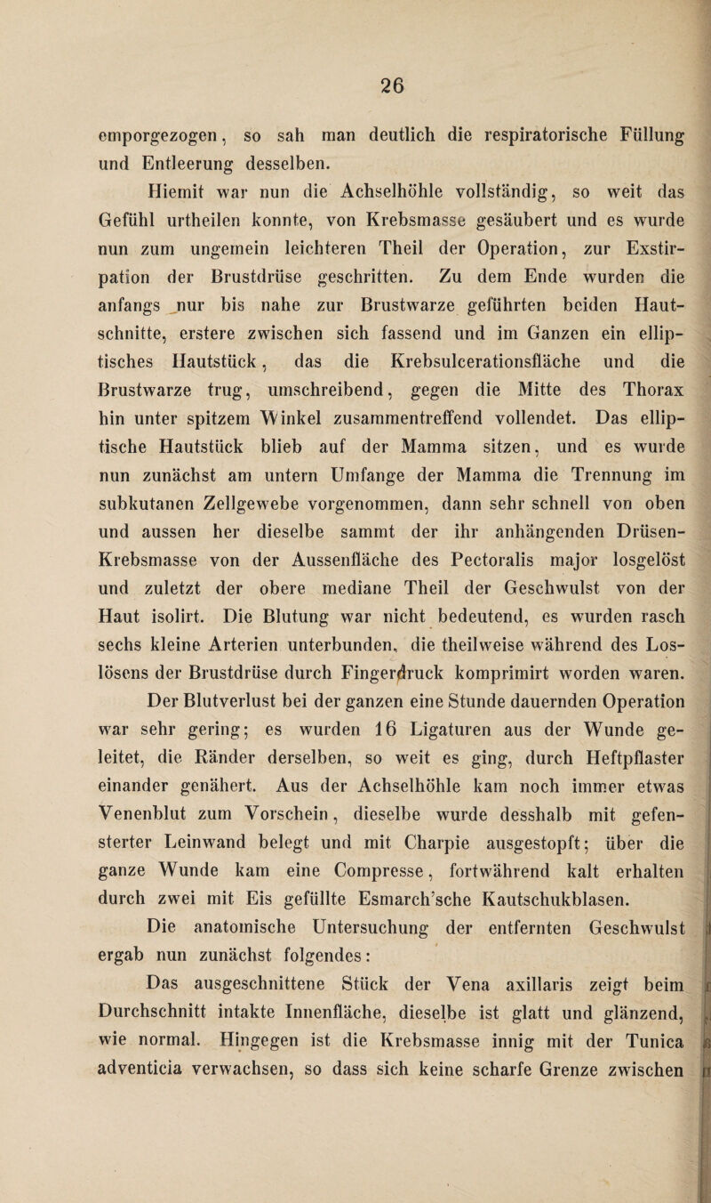 emporgezogen, so sah man deutlich die respiratorische Füllung und Entleerung desselben. Hiemit war nun die Achselhöhle vollständig, so weit das Gefühl urtheilen konnte, von Krebsmasse gesäubert und es wurde nun zum ungemein leichteren Theil der Operation, zur Exstir¬ pation der Brustdrüse geschritten. Zu dem Ende wurden die anfangs nur bis nahe zur Brustwarze geführten beiden Haut¬ schnitte, erstere zwischen sich fassend und im Ganzen ein ellip¬ tisches Hautstück, das die Krebsulcerationsfläche und die Brustwarze trug, umschreibend, gegen die Mitte des Thorax hin unter spitzem Winkel zusammentreffend vollendet. Das ellip¬ tische Hautstück blieb auf der Mamma sitzen, und es wurde nun zunächst am untern Umfange der Mamma die Trennung im subkutanen Zellgewebe vorgenommen, dann sehr schnell von oben und aussen her dieselbe sammt der ihr anhängenden Drüsen- Krebsmasse von der Aussenfläche des Peetoralis major losgelöst und zuletzt der obere mediane Theil der Geschwulst von der Haut isolirt. Die Blutung war nicht bedeutend, es wurden rasch sechs kleine Arterien unterbunden, die theilweise während des Los¬ lösens der Brustdrüse durch Fingerdruck komprimirt worden waren. Der Blutverlust bei der ganzen eine Stunde dauernden Operation war sehr gering; es wurden 16 Ligaturen aus der Wunde ge¬ leitet, die Ränder derselben, so weit es ging, durch Heftpflaster einander genähert. Aus der Achselhöhle kam noch immer etwas Venenblut zum Vorschein, dieselbe wurde desshalb mit gefen¬ sterter Leinwand belegt und mit Charpie ausgestopft; über die ganze Wunde kam eine Compresse, fortwährend kalt erhalten durch zwei mit Eis gefüllte Esmarch’sche Kautschukblasen. Die anatomische Untersuchung der entfernten Geschwulst ergab nun zunächst folgendes: Das ausgeschnittene Stück der Vena axillaris zeigt beim Durchschnitt intakte Innenfläche, dieselbe ist glatt und glänzend, wie normal. Hingegen ist die Krebsmasse innig mit der Tunica adventicia verwachsen, so dass sich keine scharfe Grenze zwischen